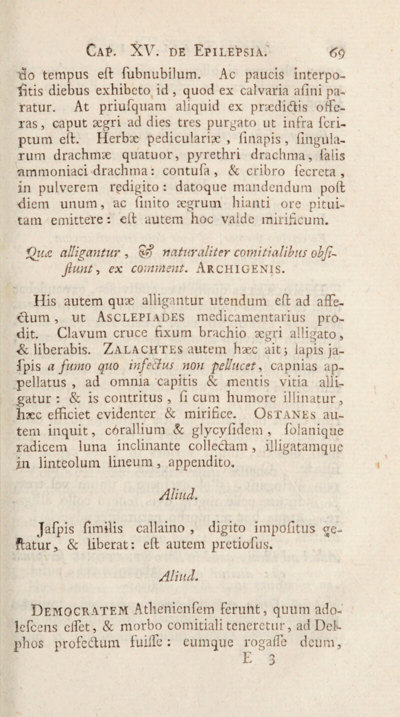 do tempus eft fubnubilum. Ac paucis interpo- tatis diebus exhibeto id, quod ex calvaria aflui pa¬ ratur. At priufquam aliquid ex pnedi&is ode¬ ras , caput aegri ad dies tres purgato ut infra ficri- ptum eit. Herbx pedicularix , flnapis, lingula¬ rum drachmx quatuor, pyrethri drachma, falis nmmoniaci drachma: contufa , & cribro fecreta , in pulverem redigito : datoque mandendum poli diem unum, ac finito aegrum hianti ore pitui¬ tam emittere: eft autem hoc vaide mirificum. Q11& alligantur , naturaliter comitialibus obfi- fiunt, ex comment. Archigenis. His autem qux alligantur utendum eft ad affe¬ ctum , ut Asclepiades medicamentarius pro¬ dit. Clavum cruce fixum brachio aegri alligato , liberabis. Zalachtes autem haec ait; lapis ja- fpis a fumo quo infectus non pellucet, capnias ap¬ pellatus , ad omnia capitis & mentis vitia alli¬ gatur : & is contritus , fi cum humore illinatur, hxc efficiet evidenter & mirifice. Osranes au¬ tem inquit, corallium & glycyfidem , folanique radicem luna inclinante collectam, illigatamque in linteolum lineum, appendito. Aliud. Jafpis fimilis callaino , digito impofitus ge- ftatur, & liberat: eft autem pretiofus. Aliud. Democratem Athenienfem ferunt, quum ado- lefcens eifet, & morbo comitiali teneretur, ad Del¬ phos profedum fuiffc: cumque rogaffe deum,