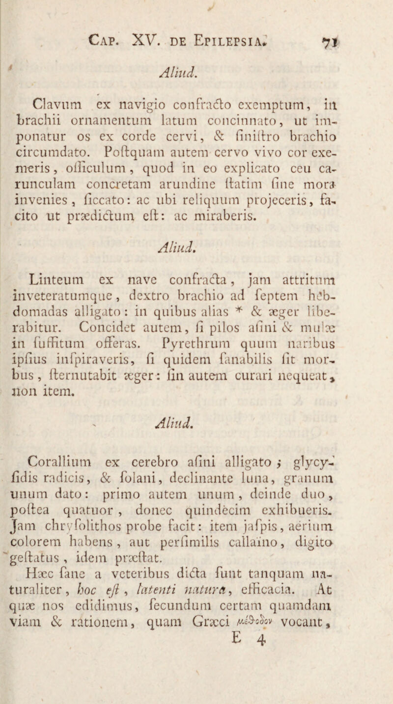 7J Aliud. Clavum cx navigio confra&o exemptum, iit brachii ornamentum latum concinnato, ut im¬ ponatur os ex corde cervi, & finifiro brachio circumdato. Poftquam autem cervo vivo cor exe¬ meris, officulum, quod in eo explicato ceu ca¬ runculam concretam arundine lfatim fine mora invenies, ficcato: ac ubi reliquum projeceris, fa¬ cito ut praedictum eft: ac miraberis. Aliud. Linteum ex nave confrada, jam attritum inveteratumque, dextro brachio ad feptern heb¬ domadas alligato: in quibus alias * & aeger libe¬ rabitur. Concidet autem, fi pilos a fi ni & mulae in fuffitum offeras. Pyrethrum quum naribus ipfius infpiraveris, fi quidem fanabilis fit mor¬ bus, fternutabit teger: fin autem curari nequeat * non item. Aliud. Corallium ex cerebro afini alligato ,* glycy- fidis radicis, & folani, declinante luna, granum unum dato: primo autem unum, deinde duo, poftea quatuor , donec quindecim exhibueris. Jam chrvfolithos probe facit: item jafpis, aerium colorem habens, aut perlimilis callaino, digito ge(latus , idem prxflat. H jcc fane a veteribus dida funt tanquam na¬ turaliter, hoc eft, latenti natura, efficacia. At quae nos edidimus, fecundum certam quamdam viam & rationem, quam Gncci u^ooov vocant,