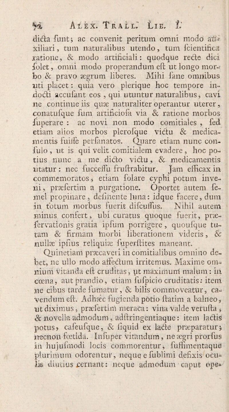 didla funtj ac convenit peritum omni modo af£i xiliari, tum naturalibus utendo, tum fcientifica! ratione, & modo artificiali: quodque redie dici folet, omni modo properandum eft ut longo mor¬ bo Sc pravo aegrum liberes. Mihi fane omnibus uti placet: quia vero plerique hoc tempore in- jdocti accufant eos , qui utuntur naturalibus, cavi ne continue iis quae naturaliter operantur uterer 5 conatufque fum artificiofa via Sc ratione morbos fuperare : ac novi non modo comitiales , fed etiam alios morbos plerofque vicftu & medica¬ mentis fuiife petfanatos. Quare etiam nunc con- fulo , ut is qui velit comitialem evadere , hoc po¬ tius nunc a me dido vidu, & medicamentis utatur : nec fucceffu fruftrabitur. Jam efficax in commemoratos * etiam balare eyphi potum inve¬ ni, praefertim a purgatione. Oportet autem fe¬ ni el propinare, delinente luna: idque facere, dum in totum morbus fuerit difculfhs. Nihil autem minus confert, ubi curatus quoque fuerit, prae- fervatlonis gratia ipfum porrigere , quoufque tu¬ tam Sc firmam hiorbi liberationem videris, & nullae ipfius reliquiae fuperftites maneant. Quinetiani praecaveri in comitialibus omnino de-* bet, ne ullo modo affedum irritemus. Maxime om¬ nium vitanda eft cruditas, ut niaximunl malum: in coena, aut prandio, etiam fufpicio cruditatis: item ne cibus tarde fumatur, & bilis commoveatur, ca¬ vendum eft. Adhaec fugienda potio ftatim a balneo, ut diximus, praefertim meraca: vina valde verufta , & novella admodum, adftringentiaque: item lactis potus? cafeufque, Sc ftqiud ex lade praeparaturj necnon foetida. Infuper vitandum, ne aegri prorfus in hujufmodi locis commorentur, fuffimentaquC plurimum odorentur, nequq e fublimi defixis ocm