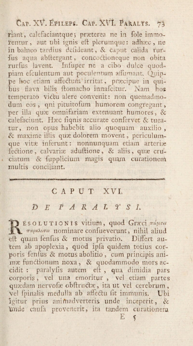 Cap. X\f. Epileps. Cap. X\ri. Paralys. riant, calefaciantque; praeterea ne in fole immo¬ lentur, aut ubi ignis elf plerumque: adhacc , ne in balneo tardius deiideant, & caput calida rur- liis aqua abltergant, coneocflioneque non obita rurfus lavent. Iniuper ne a cibo dulce quod¬ piam efcuientum aut poculentum alfumant. Qiiip- pe hoc etiam affectum irritat, praecipue in qui¬ bus fiava bilis ftomacho innafeitur. Nam bos temperato victu alere convenit: non quemadmo¬ dum eos, qni pituitofum humorem congregant, per illa quae omnifariam extenuant humores, & calefaciunt. Haec fiqnis accurate confervet & tuea¬ tur, non opus habebit alio quoquam auxilio , & maxime illis quae dolorem movent, periculum¬ que vitx inferunt: nonnunquam etiam arter ix lectione, calvariae aduftione, & aliis, quae cru¬ ciatum & fupplicium magis quam curationem multis conciliant. CAPUT XVL A DE PARALYSI. \ Resolutionis vitium, quod Graeci ttoc^xv™ nominare confueverunt, nihil aliud eft quam fenfus & motus privatio. Differt au¬ tem ab apoplexia, quod ipfa quidem totius cor¬ poris fenfus & motus abolitio , cum principis ani- mx functionum noxa, & quodammodo mors ac¬ cidit : paralyfis autem eft , qua dimidia pars corporis, vel una emoritur , vel etiam partes quaedam nervofae obftrudtae, ita ut vel cerebrum , Vel fpinalis medulla ab afle&u fit immunis. Ubi Igitur prius animadverteris unde inceperit, & Wnde clui (a provenerit, ita tandem curationem