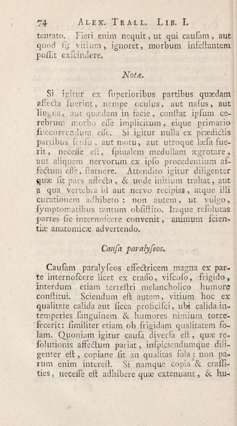 tentato. Fieri enim nequit, ut qui caufa m , aut quod iit vitium, ignoret, morbum infeftantem poJiit exfcindcre. Nota. Si igitur ex fuperioribus partibus quaedam affecta fuerint, nempe oculus, aut naius, aut liugua, aut quaedam in facie, conftat ipfum ce¬ rebrum morbo effe implicitum, eique primario irccurrendum effe. Si igitur nulla ex praedictis parabus fenfu , aut motu, aut utroque laefa fue¬ rit 5 neceiie eft, {pinalem medullam aegrotare, aut aliquem nervorum ex ipfo procedentium af¬ fectum efle, ftatuere. Attendito igitur diligenter quae iit pars affecta , & unde initium trahat, aut a qua vertebra id aut nervo recipiat , atque illi curationem adhibeto: non autem, ut vulgo, fymptomatibus tantum obfiftito. Itaque refolutas partes fic internoicere convenit, animum ici en- tix anatomicae advertendo. Caufa 'pciralyfeou Caufam paralyfeos effectricem magna ex par¬ te internofcere licet ex craffo, vifcofo, frigido, interdum etiam terreitri melancholico humore conftitui. Sciendum eft autem, vitium hoc ex qualitate calida aut ficca proficifci, ubi calida in¬ temperies fanguinem & humores nimium torre¬ fecerit: fimiliter etiam ob frigidam qualitatem ho¬ lam. Quoniam igitur caufa diverfa eft, quae re- folutionis affedum pariat, infpiciendumque dili¬ genter eft , copiane fit an qualitas fola : non pa¬ rum enim intereft. Si namque copia & craffi- ties, neceffe eft adhibere quae extenuant, & hu-