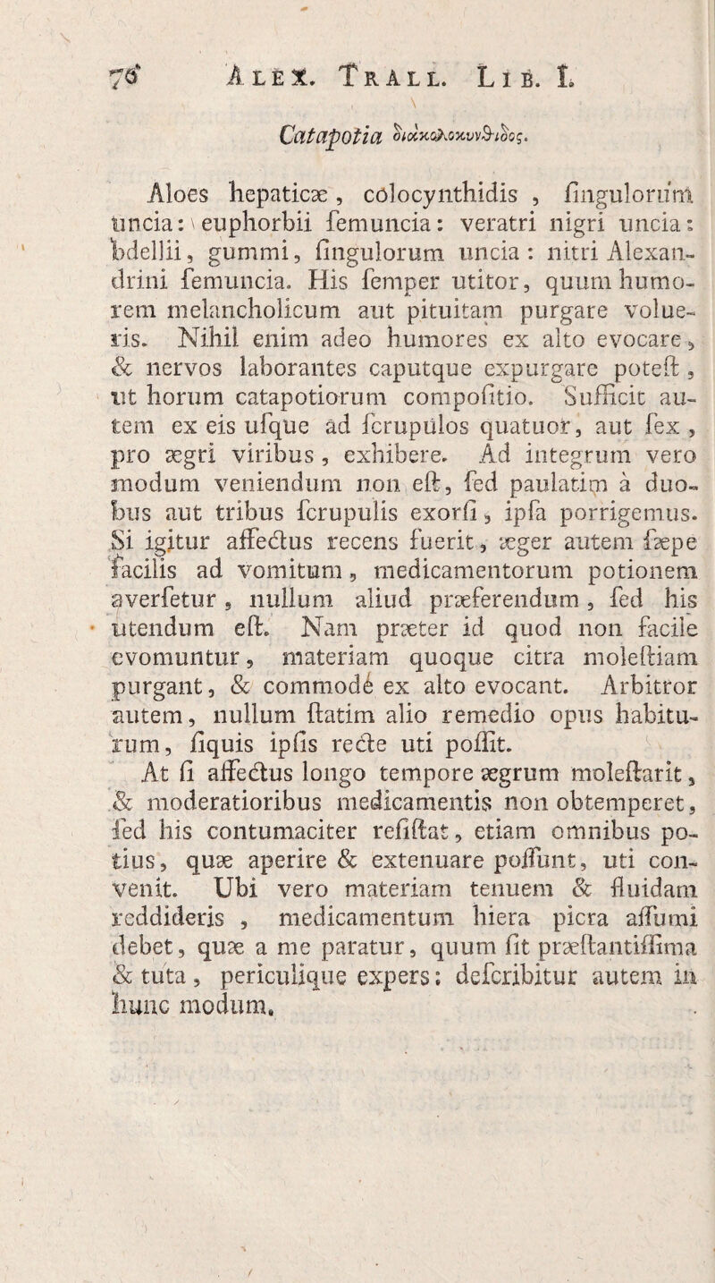 \ Catapotia Aloes hepaticae, colocynthidis , Angulorum tincia: \euphorbii femuncia: veratri nigri uncia: Tbdellii 9 gummi, Angulorum uncia: nitri Alexan¬ drini femuncia. His femper utitor, quum humo¬ rem melancholicum aut pituitam purgare volue¬ ris. Nihil enim adeo humores ex alto evocare, & nervos laborantes caputque expurgare poteft , ut horum catapotiorum compofitio. Sufficit au¬ tem ex eis ufqUe ad fcrupiilos quatuor, aut fex , pro 3egri viribus , exhibere. Ad integrum vero modum veniendum non eft, fed paudatim a duo¬ bus aut tribus fcrupulis exorfi, ipfa porrigemus. Si igitur affedus recens fuerit, seger autem fepe facilis ad vomitum, medicamentorum potionem averfetur, nullum aliud praeferendum, fed his utendum eft. Nam praeter id quod non facile evomuntur, materiam quoque citra moleftiam purgant, & commode ex alto evocant. Arbitror autem, nullum ftatim alio remedio opus habitu¬ rum, fiquis ipfis rede uti poflit. At fi affedus longo tempore aegrum moleftarit , Sc moderatioribus medicamentis non obtemperet, fed his contumaciter refiftat, etiam omnibus po¬ tius, quae aperire & extenuare poffunt, uti con¬ venit. Ubi vero materiam tenuem & fluidam reddideris , medicamentum hiera picra affumi debet, quae a me paratur, quum fit praeftantiffima & tuta, periculique expers; deferibitur autem in hunc modum. t