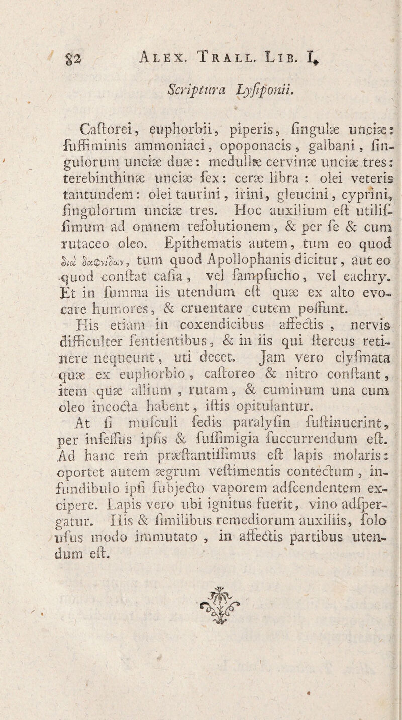 Scriptura Lyfiponii. Caftorei, euphorbii, piperis, finguke unciae fuffiminis ammoniaci, opoponacis, galbani, Un¬ gulorum unciae eluse: medullse cervinae unciae tres» terebinthinae unciae fex: cerae libra : olei veteris tantundem: olei taurini, irini, gleucini, cyprini. Ungulorum unciae tres. Hoc auxilium eft utilif- iimum ad omnem reiolutionem, & per fe & cum rutaceo oleo. Epithematis autem, tum eo quod &oi XocQvfiuv, tum quod Apollophanis dicitur, aut eo •quod condat cafia, vel fampfucho, vel eachry. Et in fumma iis utendum eft quae ex alto evo- care humores, & cruentare cutem poffunt. His etiam in coxendicibus affectis , nervis difficulter fentientibus, & in iis qui ftercus reti¬ nere nequeunt, uti decet. Jam vero clyfmata quae ex euphorbio, caftoreo & nitro condant, item quae allium , rutam, & cuminum una cum oleo incocta habent, iftis opitulantur. At fi mufculi fedis paralyfin fuftinuerint, per infdfiis ipfis & fuffimigia fuccurrendum eft Ad hanc rem praeftantiffimus eft lapis molaris: oportet autem aegrum veftimentis contedlum , in¬ fundibulo ipfi fubje&o vaporem adfeendentem ex¬ cipere. Lapis vero ubi ignitus fuerit? vino adfper- gatur. His & fi-m ilibus remediorum auxiliis, folo ufus modo immutato , in affectis partibus uten¬ dum eft. !