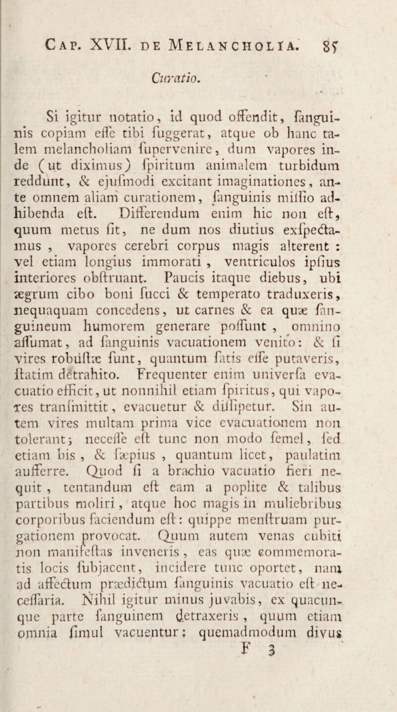 Curatio. Si igitur notatio, id quod offendit, (angui¬ nis copiam effe tibi fuggerat, atque ob hanc ta¬ lem melancholiam fupervenire, dum vapores in¬ de (ut diximus) fpiritum animalem turbidum reddunt, & ejulinodi excitant imaginationes, an¬ te omnem aliam curationem, (anguinis miifio ad¬ hibenda ert. Differendum enim hic non eff, quum metus fit, ne dum nos diutius exfpe&a- mus , vapores cerebri corpus magis alterent : vel etiam longius immorati , ventriculos iplius interiores obftruant. Paucis itaque diebus, ubi <egrum cibo boni fucci & temperato traduxeris, nequaquam concedens, ut carnes & ea quae (an¬ guineum humorem generare poffimt , omnino affumat, ad (anguinis vacuationem venito: & fi vires robiilhe funt, quantum fatis clfe putaveris, iiatim detrahito. Frequenter enim univerfa eva¬ cuatio efficit, ut nonnihil etiam fpiritus, qui vapo¬ res tranfmittit, evacuetur & dilfipetur. Sin au¬ tem vires multam prima vice evacuationem non tolerant^ necede eff tunc non modo femel, fed etiam bis, & fsepius , quantum licet, paulatini aufferre. Quod fi a brachio vacnatio fieri ne¬ quit , tentandum eff cam a poplite & talibus partibus moliri, atque hoc magis in muliebribus corporibus faciendum eff: quippe menffruam pur¬ gationem provocat. Quum autem venas cubiti non inani reflas inveneris, eas quae commemora¬ tis locis iubjacent, incidere tunc oportet, nam ad affectum praedidtum (anguinis vacuatio eff ne- ceffaria. Nihil igitur minus juvabis, ex quacun¬ que parte fanguinem detraxeris , quum etiam omnia finuil vacuentur; quemadmodum divus