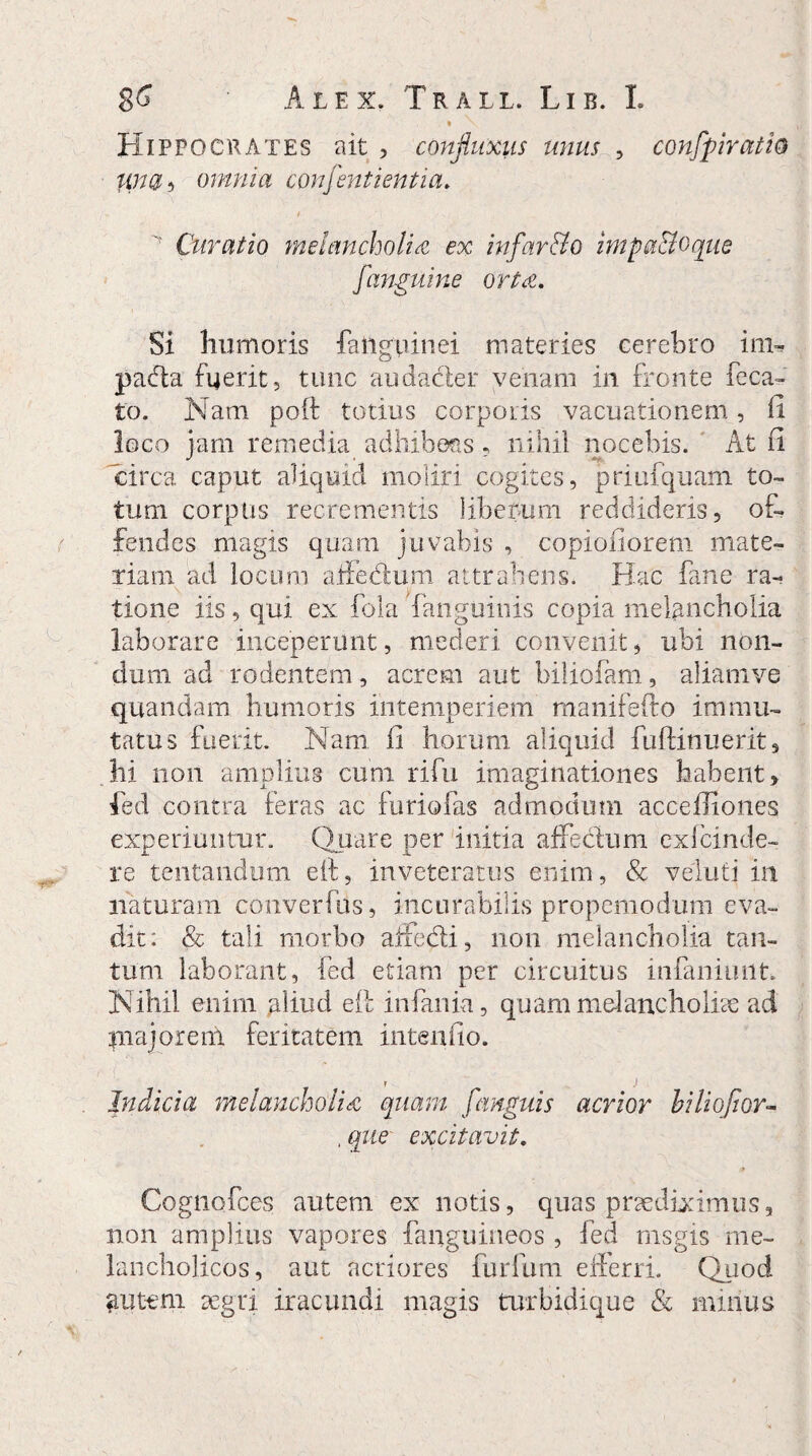 * \ Hippocrates ait , confluxus unus , confpiratio Una ? omnia consentientia. Curatio melancholia ex infar&o impaaoque [anguine orta. Si humoris fattgpinei materies cerebro inr* pacla fuerit, tunc audader venam in fronte fcca¬ to. Nam poft totius corporis vacuationem, fi loco jam remedia adhibens - nihil nocebis. At fi circa caput aliquid moliri cogites, priufquam to¬ tum corpus recrementis liberum reddideris, of¬ fendes magis quam juvabis , copiofiorem mate¬ riam ad locum affedum attrahens. Hac fane ra¬ tione iis, qui ex fola fanguinis copia melancholia laborare inceperunt, mederi convenit, ubi non¬ dum ad rodentem, acrem aut biliofam, aliamve quandam humoris intemperiem manifefto immu¬ tatus fuerit. Nam fi horum aliquid fuftinuerit 3 hi non amplius cum rifu imaginationes habent, fed contra feras ac furiofas admodum accefliones experiuntur. Quare per initia affectum cxlcinde- re tentandum elt, inveteratus enim, & veluti in naturam converfiis, incurabilis propemodum eva¬ dit: & tali morbo affedi, non melancholia tan¬ tum laborant, fed etiam per circuitus infaniiuit. Nihil enim .aliud elt infania, quam melancholice ad majorem feritatem intenfio. Indicia melancholia quam [anguis acrior hiliofior- , que excitavit. Cognofces autem ex notis, quas pnediximus, non amplius vapores fanguineos , fed rnsgis me¬ lancholicos, aut acriores furfum efferri. Quod Ruteni aegri iracundi magis turbidique & minus