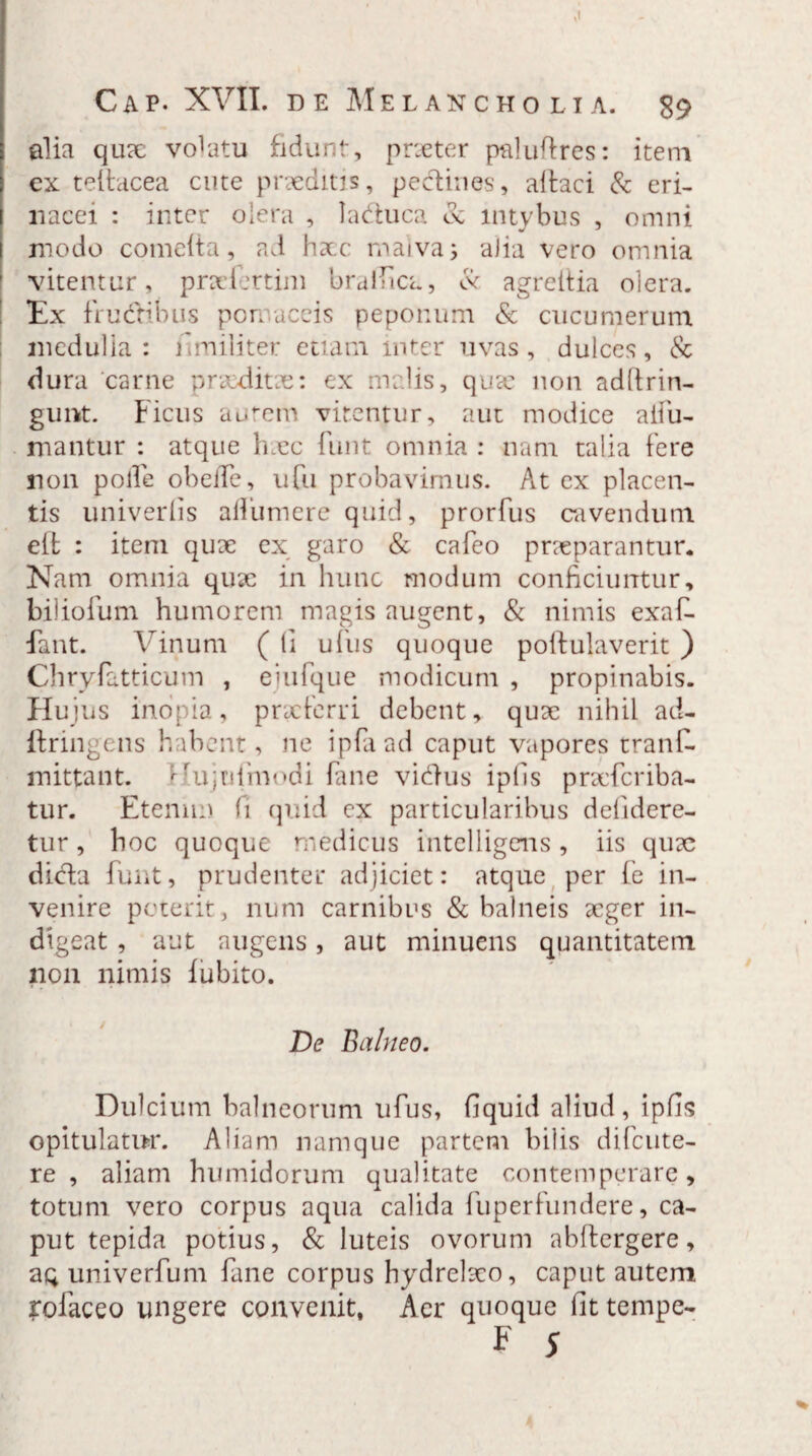 ,1 Cap. XVII. de Melancholia. 89 alia qux volatu fidunt, prxter paluftres: item ex teltacea cute praeditis, pedines, altaci & eri¬ nacei : inter olera , laduca & intybus , omni modo comeita, ad hac rnaiva; alia vero omnia vitentur, prxfertim bralfica, Cv agreitia olera. Ex frudibus pomaceis peponum & cucumerum medulla: fi militer etiam inter uvas, dulces, & dura carne praeditae: ex malis, qux non adllrin- gunt. Ficus autem virentur, aut modice aifu- mantur : atque haec funt omnia : nam talia fere non polle obeiTe, ufu probavimus. At ex placen¬ tis univerlis afliimere quid, prorfus cavendum eib : item qux ex garo & cafeo praeparantur. Nam omnia qux in hunc modum conficiuntur, biliofum humorem magis augent, & nimis exafi- fant. Vinum ( (i ufus quoque poftulaverit ) Chryfatticum , ejufque modicum , propinabis. Hujus inopia, praeferri debent, qux nihil ad- ftringens habent, ne ipfaad caput vapores tranC. mittant, ^ujtifmodi fane vidus ipfis prxfcriba- tur. Etenim fi quid ex particularibus defidere- tur, hoc quoque medicus intelligens, iis qux dida funt, prudenter adjiciet: atque per fe in¬ venire poterit, num carnibus & balneis xger in¬ digeat , aut augens, aut minuens quantitatem non nimis lubito. De Balneo. Dulcium balneorum ufus, fiquid aliud, ipfis opitulatur. Aliam namque partem bilis difcute- re , aliam humidorum qualitate contemperare, totum vero corpus aqua calida fu p er fu n der e, ca¬ put tepida potius, & luteis ovorum abftergere, aq univerfum fane corpus hydrelxo, caput autem rofaceo ungere convenit, Aer quoque fit tempe- F 5 *