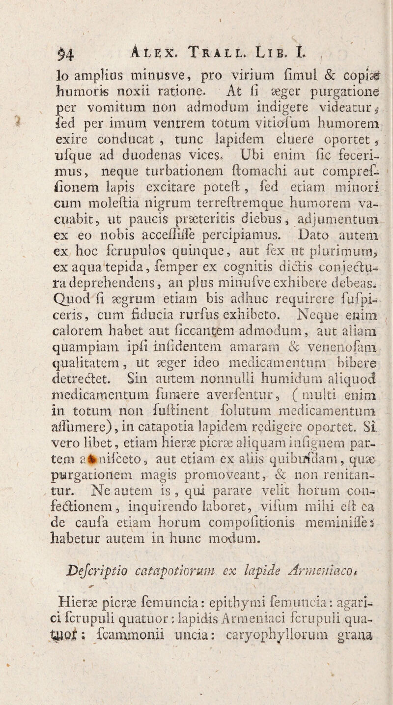 lo amplius minusve, pro virium fimul Sc copiat humoris noxii ratione. At fi aeger purgatione per vomitum non admodum indigere videatur 5* fed per imum ventrem totum vitiorum humorem exire conducat , tunc lapidem eluere oportet , ufque ad duodenas vices. Ubi enim fic feceri¬ mus, neque turbationem ftomachi aut compref- fio nem lapis excitare poteft, fed etiam minori cum moleftia nigrum terreftremque humorem va¬ cuabit, ut paucis praeteritis diebus, adjumentum ex eo nobis accefiifTe percipiamus. Dato autem ex hoc fcrupulos quinque, aut fex ut plurimum* ex aqua tepida, fernper ex cognitis didis conjectu¬ ra deprehendens, an plus minufve exhibere debeas. Quod fi aegrum etiam bis adhuc requirere fufpi- ceris, cum fiducia rurfus exhibeto. Neque enim calorem habet aut Occantem admodum, aut aliam quampiam ipfi iniidentern amaram & veiienofam qualitatem, ut aeger ideo medicamentum bibere detredet. Sin autem nonnulli humidum aliquod medicamentum fu mere averfentur, (multi enim in totum non fuftinent foiutum medicamentum aiiiimere), in catapotia lapidem redigere oportet. Si vero libet, etiam hierae picrae aliquaminfignem par¬ tem aimifceto, aut etiam ex aliis quibufdam, quae purgationem magis promoveant, & non renitan¬ tur. Ne autem is , qui parare velit horum con¬ fectionem, inquirendo laboret, vifum mihi elt ea de caufa etiam horum compolitionis meminifles habetur autem in hunc modum. Dejcriptio catapotiorum ex lapide Armeniaco* \ Hierae picrae femuncia: epithymi femuncia: agari- ci fcrupuli quatuor; lapidis Armeniaci fcrupuli qua- t&of ; fcammonii uncia: caryophy Horum grana