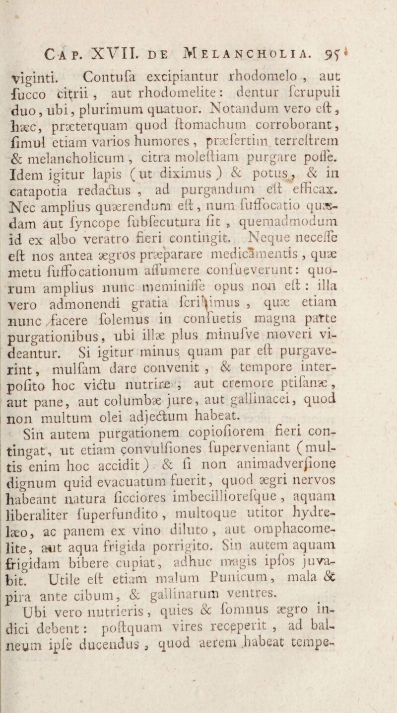 viginti. Contufa excipiantur rhodomelo , aut fucco citrii , aut rhodomelite: dentur fcrupuli duo, ubi, plurimum quatuor. Notandum vero elt, hsec, praeterquam quod ftomachum corroborant, fimul etiam varios humores , prsefertim terreltrein & melancholicum , citra moleftiam purgare polle. Idem igitur lapis (ut diximus) & potus, & in catapotia redadlus , ad purgandum elt efficax. Nec amplius quaerendum elt, num fuffocatio quas¬ dam aut fyncope fubfecutura fit , quemadmodum id ex albo veratro fieri contingit. Neque necellc eft nos antea aegros praeparare medicamentis, quae metu iufFocationum affumere confueverunt: quo¬ rum amplius nunc memimlfe opus non elt : illa vero admonendi gratia fer i V mus , quae etiam nunc facere folemus in contuetis magna parte purgationibus, ubi illae plus minulve moveri vi- I deantur. Si igitur minus quam par elt purgave¬ rint, mulfam dare convenit , & tempore inter- pofito hoc victu nutrire , aut cremore ptifanae, aut pane, aut columbae jure, aut gallinacei, quod non multum olei adjedtum habeat. Sin autem purgationem copiofiorem fieri con¬ tingat, ut etiam convulfiones luperveniant (mul¬ tis enim hoc accidit) & fi non animadversione dignum quid evacuatum luerit, quod aegri nervos habeant natura ficciores imbecilliorefque , aquam liberaliter fuperfundito, multoque utitor hydre- \xo, ac panem ex vino diluto, aut omphacome- lite, aut aqua frigida porrigito. Sin autem aquam frigidam bibere cupiat, adhuc magis ipfos juva¬ bit.’ Utile elt etiam malum Punicum, mala & pira ante cibum, & gallinarum ventres. Ubi vero nutrieris, quies & fomnus aegro in¬ dici debent: poftquam vires recpperit , ad bal- , neum iple ducendus 3 quod aerem .habeat tempe-