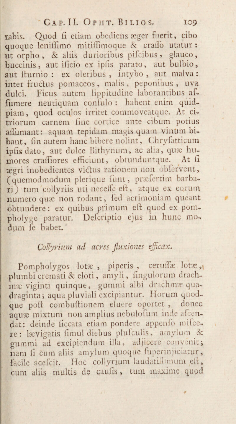 rabis* Quod fi etiam obediens aeger fuerit, cibo quoque lenilfiino mitiflimoque & crallo utatur : ut orpho, & aliis durioribus pifcibus ? glauco, j buccinis, aut ificio ex ipfis parato, aut bulbio, aut llurnio : ex oleribus , intybo , aut malva : inter fructus pomaceos, malis, peponibus, uva dulci. Ficus autem lippitudine laborantibus af- fumere neutiquam confido : habent enim quid- piam, quod oculos irritet commoveatque. At ci- triorum carnem fine cortice ante cibum potius aiiumant: aquam tepidam magis quam vinum bi¬ bant, fin autem hanc bibere nolint, Chryfatticum ipfis dato, aut dulce Bithynum, ac alia, quae hu- ; mores cralfiores efficiunt, obtunduntque. At fi aegri inobedientes victus rationem non obfervent, (quemodmodum plerique funt, praefertim barba¬ ri) tum collyriis uti necefle efi, atque ex eorum numero quae non rodant, led acrimoniam queant obtundere: ex quibus primum cft quod ex pom¬ pholyge paratur. Defcriptio ejus in hunc mo¬ dum fe habet. Collyrium ad acres fluxiones efficax. Pompholygos lotae, piperis, ceruffie lotae, plumbi cremati & eloti, amyli, iingulorum drach¬ mae viginti quinque, gummi albi drachmae qua¬ draginta; aqua pluviali excipiantur. Horum quod¬ que poft combuftionem eluere oportet , donec aquae mixtum non amplius nebuloium inde alcen- dat: deinde ficcata etiam pondere appenfo mifce- re: laevigatis fimul diebus plufculis, amylum & gummi ad excipiendum illa, adjicere convenit j nam li cum aliis amylum quoque fuperinjieiatur, facile acefcit. Hoc collyrium laudathmnum elt, cum aliis multis de caulis, tum maxime quod