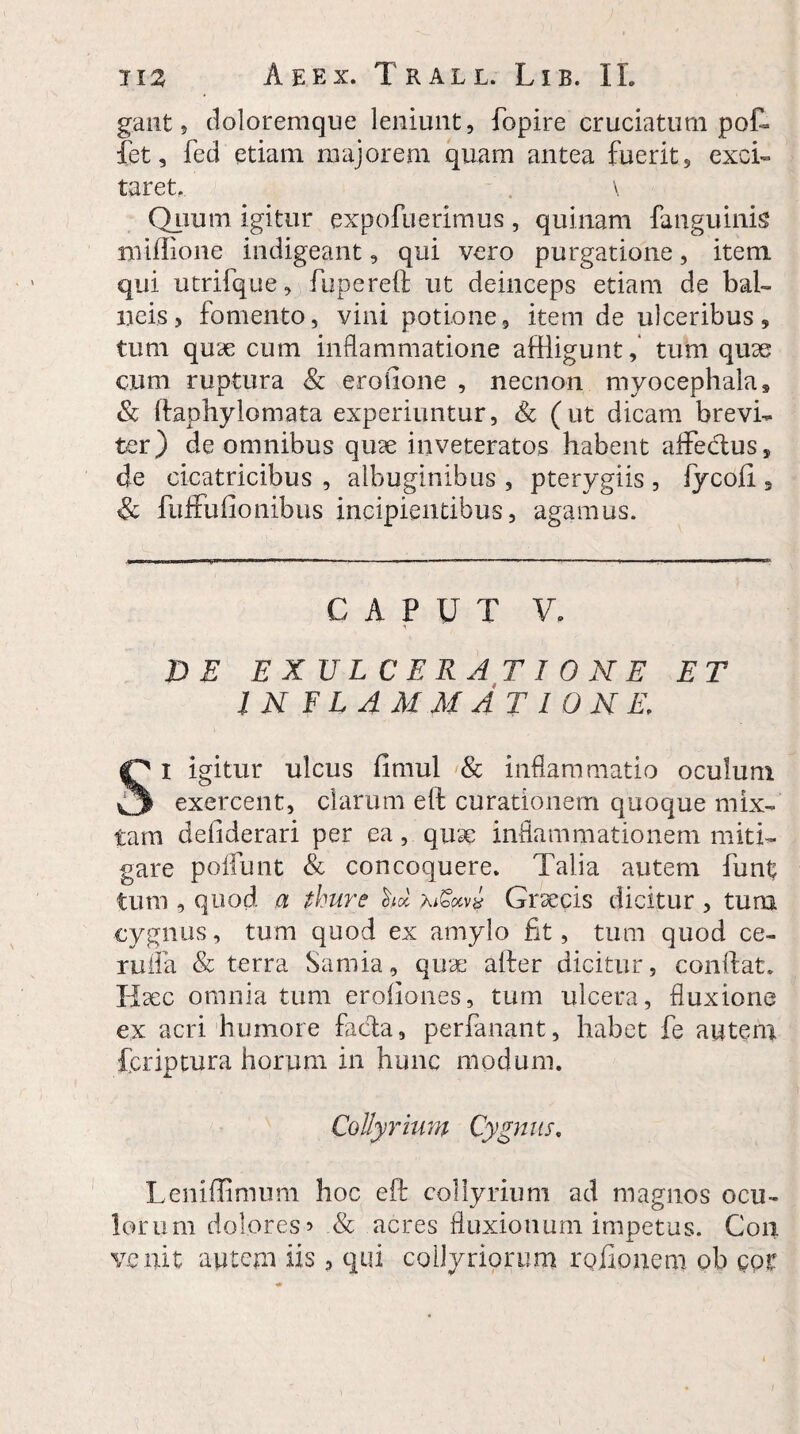 gant 9 doloremque leniunt, fopire cruciatum poC* fet, fed etiam majorem quam antea fuerit, exci¬ taret, , \ Quum igitur expofuerimus , quinam fanguinis miffione indigeant, qui vero purgatione, item qui utrifque, fupereft ut deinceps etiam de bal¬ neis, fomento, vini potione, item de ulceribus, tum quae cum inflammatione affligunt, tum quae cum ruptura & erofione , necnon myocephala, & ftaphylomata experiuntur, & (ut dicam brevi¬ ter) de omnibus quae inveteratos habent aflFebtus, de cicatricibus , albuginibus , pterygiis , fycoii , 8c fuffufionibus incipientibus, agamus. CAPUT V. DE EXULCERATIONE ET INFLAMMATIONE, Si igitur ulcus fimul & inflammatio oculum exercent, clarum eft curationem quoque mix¬ tam deliderari per ea, quae inflammationem miti¬ gare poliunt & concoquere. Talia autem funt tum , quod a Aure hi xigocv# Graecis dicitur , tum cygnus, tum quod ex amylo fit, tum quod ce- rufla & terra Samia, quae after dicitur, conftat» Haec omnia tum eroliones, tum ulcera, fluxione ex acri humore facta, perfanant, habet fe autem fcriptura horum in hunc modum. Collyrium Cygnus. Leniffimum hoc eft collyrium ad magnos ocu¬ lorum dolores ’ & acres fluxionum impetus. Coii venit autem iis, qui collyriorum roftonem pb pot