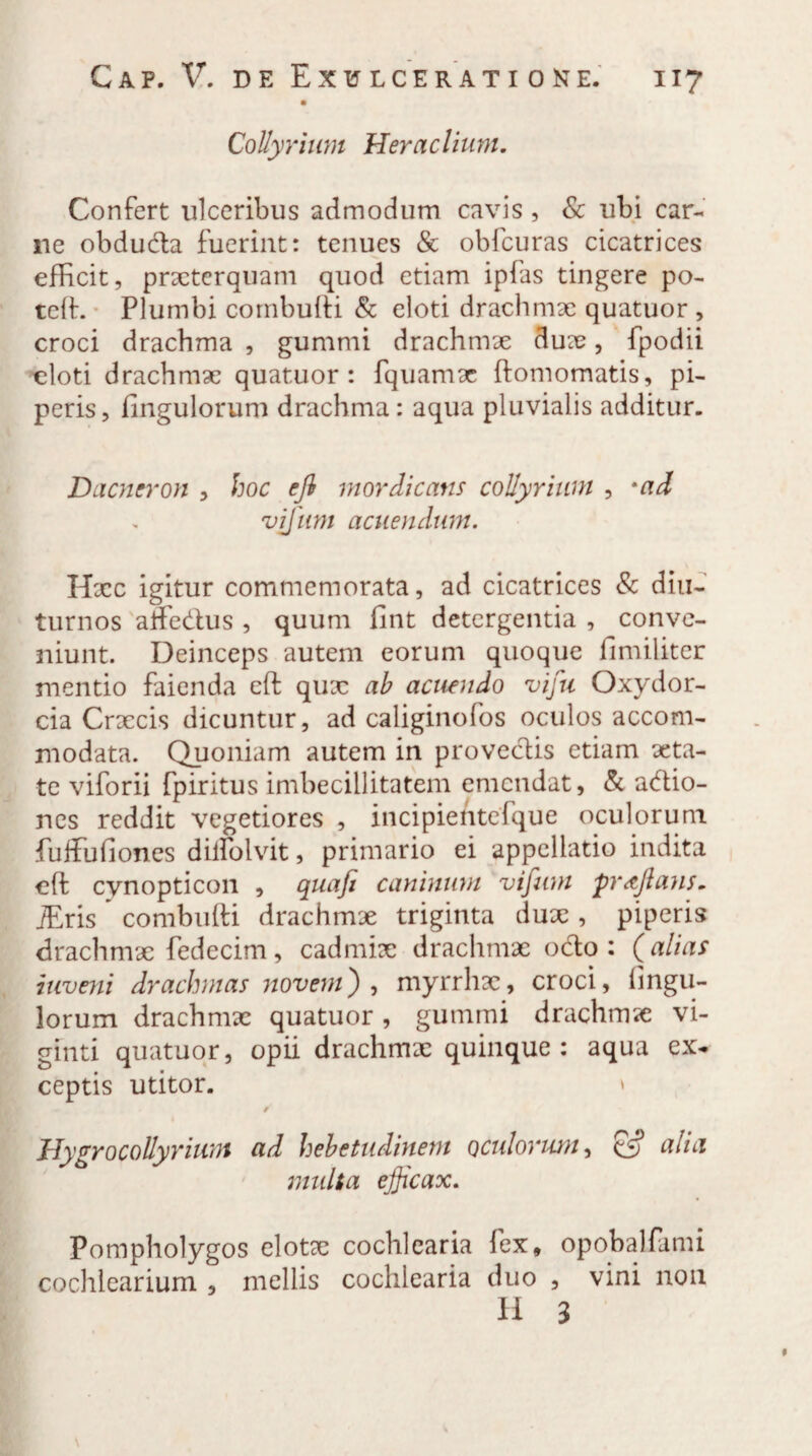 Collyrium Heraclium. Confert ulceribus admodum cavis , & ubi car¬ ne obduda fuerint: tenues & obfcuras cicatrices efficit, prxterquam quod etiam ipfas tingere po- teft. Plumbi combufti & eloti drachmae quatuor , croci drachma , gummi drachmae duae, fpodii eloti drachmae quatuor: fquamae ftomomatis, pi¬ peris, fingulorum drachma : aqua pluvialis additur. Dacneron , hoc ejl mordicans collyrium , *ad vjjiim acuendum. Hxc igitur commemorata, ad cicatrices & diu¬ turnos affedus , quum fint detergentia , conve¬ niunt. Deinceps autem eorum quoque iimiliter mentio faienda cft qux ab acuendo vifu Oxydor- cia Crxcis dicuntur, ad caliginofos oculos accom¬ modata. Quoniam autem in provectis etiam aeta¬ te viforii fpiritus imbecillitatem emendat, & adio- nes reddit vegetiores , incipientefque oculorum fuffufiones dillolvit, primario ei appellatio indita cft cynopticon , quafi caninum vifum proflans. jEris  combufti drachmae triginta dux , piperis drachmx fedecim, cadmix drachmae octo: (alias inveni drachmas novem), myrrhx, croci, Ungu¬ lorum drachmx quatuor, gummi drachmx vi- ginti quatuor, opii drachmx quinque: aqua ex¬ ceptis utitor. » f' Hygrocollyrium ad hebetudinem oculorum, & alia multa efficax. Pompholygos elotx cochlearia fex, opobalfami cochlearium , mellis cochlearia duo , vini 11011 H 3