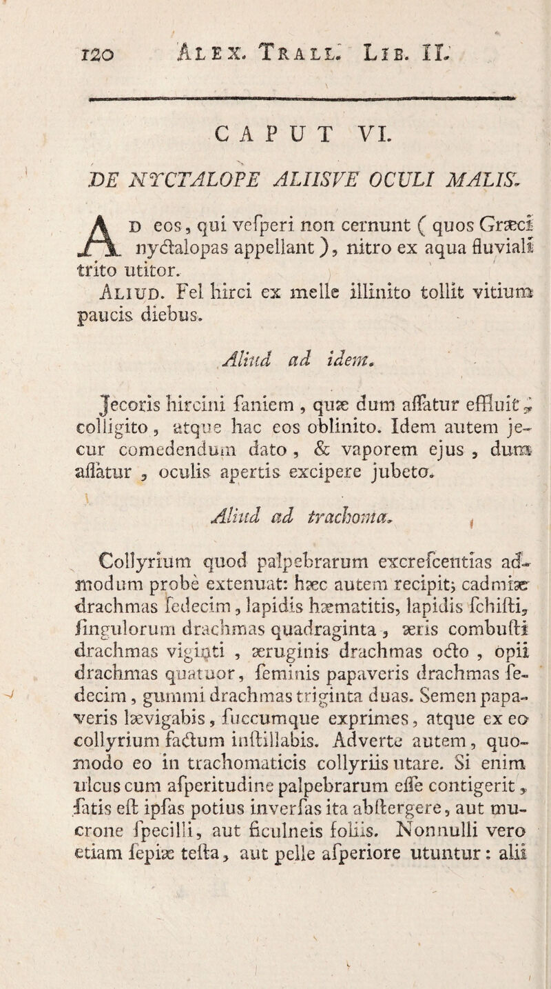 CAPUT VI. DE NTCTALOPE ALIISVE OCULI MALIS. Ad eos, qui vefperi non cernunt ( quos GnecI nydalopas appellant), nitro ex aqua fluviali trito utitor. Aliud. Fel hirci ex meile illinito tollit vitium paucis diebus. Aliud ad idem, Jecoris hircini faniem , quse dum affatur effluit^ colligito, atque hac eos oblinito. Idem autem je¬ cur comedendum dato , & vaporem ejus , dum aflatur , oculis apertis excipere jubeto. Aliud ad trachoma* Collyrium quod palpebrarum excrefcentias ad¬ modum probe extenuat: haec autem recipit; cadmiser drachmas fedecim, lapidis hsematitis, lapidis fchifti3 Ungulorum drachmas quadraginta 3 seris combufti drachmas vigiqti , aeruginis drachmas odo , opii drachmas quateor, feminis papaveris drachmas fe- decim, gummi drachmas triginta duas. Semen papa¬ veris lsevigabis, fuccumque exprimes, atque ex eo collyrium fadum inftillabis. Adverte autem, quo¬ modo eo in trachomaticis collyriis utare. Si enim ulcus cum afperitudine palpebrarum cfle contigerit, latis eft ipfas potius inverfas ita abftergere, aut mu¬ crone fpecilli, aut ficulneis foliis. Nonnulli vero etiam fephe tetta, aut pelle afperiore utuntur: alii i