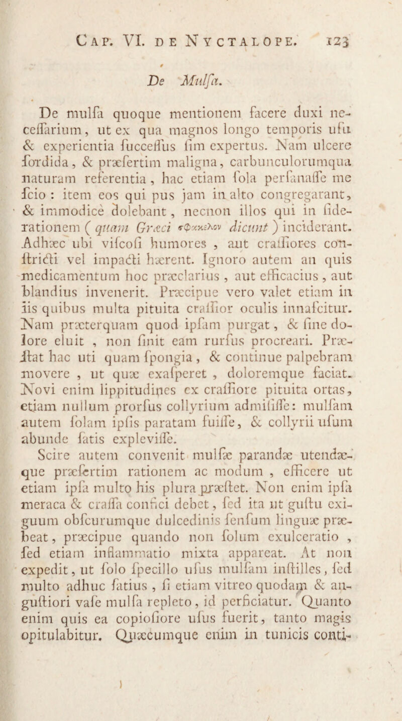 V # De Mulfa. De mulfa quoque mentionem facere duxi ne- cellarium, ut ex qua magnos longo temporis ulli & experientia fucceifus itm expertus. Nam ulcere fordida, & praefertim maligna, carbunculorumqua naturam referentia, hac etiam fola perfanafle me fcio : item eos qui pus jam inalto congregarant, • & immodice dolebant, necnon illos qui in fide- xationem ( quam Gr&ci «-^nexov dicunt ) inciderant. Adhxc ubi vifeofi humores , aut cralliorcs con- itridi vel impacti haerent. Ignoro autem an quis medicamentum hoc praeclarius , aut efficacius , aut blandius invenerit. Praecipue vero valet etiam in iis quibus multa pituita craifior oculis innafeitur. Nam praeterquam quod ipfam purgat, & fine do¬ lore eluit , non finit eam rurfus procreari. Prse- itat hac uti quam fpongia , & continue palpebram movere , ut quae exafperet , doloremque faciat. Novi enim lippitudines cx craffiore pituita ortas, etiam nullum prorfus collyrium admififfe: mullam autem folam ipiis paratam fuiife, & collyrii ulum abunde latis expleville. Scire autem convenit mullae parandae utendac- que praefertim rationem ac modum , efficere ut etiam ipfa multo his plura pjraeflet. Non enim ipfii meraca & cralfa confici debet, fed ita ut giiltu exi¬ guum obfcurumque dulcedinis fenfum linguae prx- beat, praecipue quando non folum exulceratio , fed etiam inflammatio mixta appareat. At non expedit, ut folo fpecillo ufus mulfam iuffilles, fed multo adhuc fatius , fi etiam vitreo quodapa & an- guftiori vale mulfa repleto, id perficiatur. Quanto enim quis ea copiofiore ulus fuerit, tanto magis opitulabitur. Quxcumque enim in tunicis conti- / )