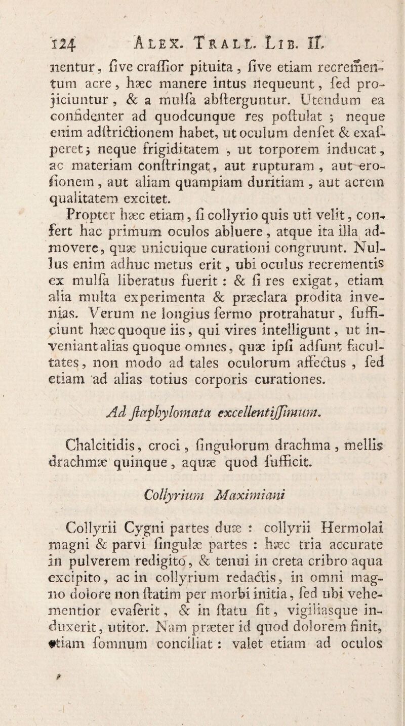 nentur, five craffior pituita, five etiam recremen¬ tum acre, haec manere intus nequeunt, fed pro¬ jiciuntur , & a mulfa abfterguntur. Utendum ea confidenter ad quodcunque res poftuiat ; neque enim adftridionem habet, ut oculum denfet & exaf- peretj neque frigiditatem , ut torporem inducat, ac materiam conftringat;, aut rupturam , aut ero- fionem, aut aliam quampiam duritiam , aut acrem qualitatem excitet. Propter haec etiam, fi collyrio quis uti velit, con, fert hac primum oculos abluere, atque ita ilia ad¬ movere, quse unicuique curationi congruunt. Nul¬ lus enim adhuc metus erit, ubi oculus recrementis ex mulfa liberatus fuerit : & fi res exigat, etiam alia multa experimenta & praeclara prodita inve¬ nias. Verum ne longius fermo protrahatur, fuffi- ciunfc haec quoque iis, qui vires intelligunt, ut in¬ veniant alias quoque omnes, quae ipfi adfunt facul¬ tates , non modo ad tales oculorum affectus , fed etiam ad alias totius corporis curationes. Ad Jlaphylomata excellentijjlmum. Chalcitidis, croci, fingulorum drachma , mellis drachmae quinque, aquae quod fufficit. Collyrium Maximiani Collyrii Cygni partes dux : collyrii Hermolai magni Sc parvi fingulae partes : haec tria accurate in pulverem redigito, & tenui in creta cribro aqua excipito, ac in collyrium redadis, in omni mag¬ no dolore non ftatim per morbi initia, fed ubi vehe- mentior evaferit, & in ftatu fit, vigiliasque in¬ duxerit, utitor. Nam praeter id quod dolorem finit, ftiam fomnum conciliat: valet etiam ad oculos