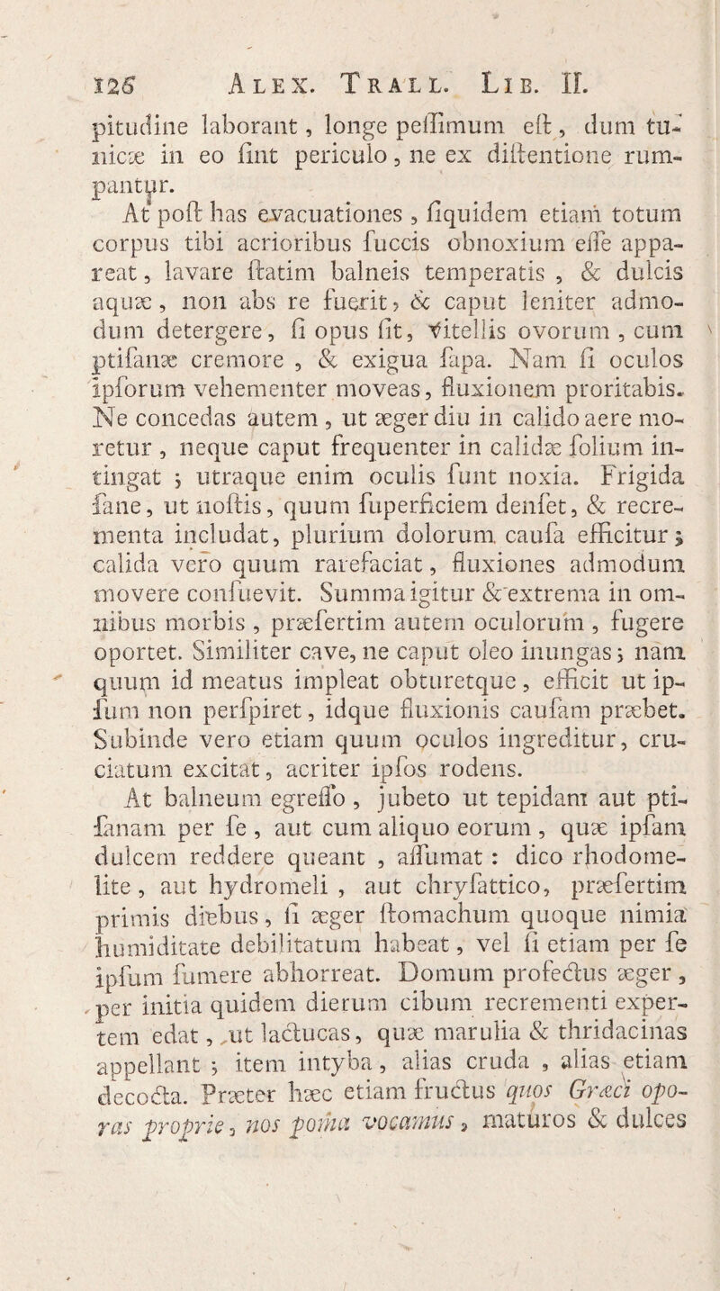 pitudine laborant, longe peilimum e 11, dum tu¬ nica: in eo fint periculo, ne ex diilentione rum¬ pant pr. At poft has evacuationes , fiquidem etiam totum corpus tibi acrioribus fuccis obnoxium ede appa¬ reat , lavare ftatim balneis temperatis , & dulcis aqua:, non abs re fuerit? 6c caput leniter admo¬ dum detergere, fi opus lit, mitellis ovorum , cum ptifanae cremore , & exigua fapa. Nam fi oculos ipforum vehementer moveas, fluxionem proritabis. Ne concedas autem , ut aeger diu in calido aere mo¬ retur , neque caput frequenter in calidae folium in¬ tingat utraque enim oculis funt noxia. Frigida fane, ut noftis, quum fuperficiem denfet, & recre¬ menta includat, plurium dolorum caufa efficitur; calida vero quum rarefaciat, fluxiones admodum movere confuevit. Summa igitur & extrema in om¬ nibus morbis , praefertim autem oculorum , fugere oportet. Similiter cave, ne caput oleo inungas; nam quum id meatus impleat obturetque, efficit ut ip- Ilim non perfpiret, idque fluxionis caufam praebet. Subinde vero etiam quum oculos ingreditur, cru¬ ciatum excitat, acriter ipfos rodens. At balneum egreffo , jubeto ut tepidam aut pti- fanani per fe , aut cum aliquo eorum , quae ipfani dulcem reddere queant , affumat : dico rhodome- lite , aut hydromeli , aut chryfattico, praefertim primis diebus, li aeger ftomachum quoque nimia, humi ditate debilitatum habeat, vel fi etiam per fe ipfum fumere abhorreat. Domum profedus aeger , .per initia quidem dierum cibum recrementi exper¬ tem edat, ,ut laducas, quae marulia & thridacinas appellant ; item intyba, alias cruda , alias etiam fieco&a. Praeter haec etiam frudus 'quos Graci opo- yas pTOpyis s nos poihci vocotwus > maturos (Sc dulces