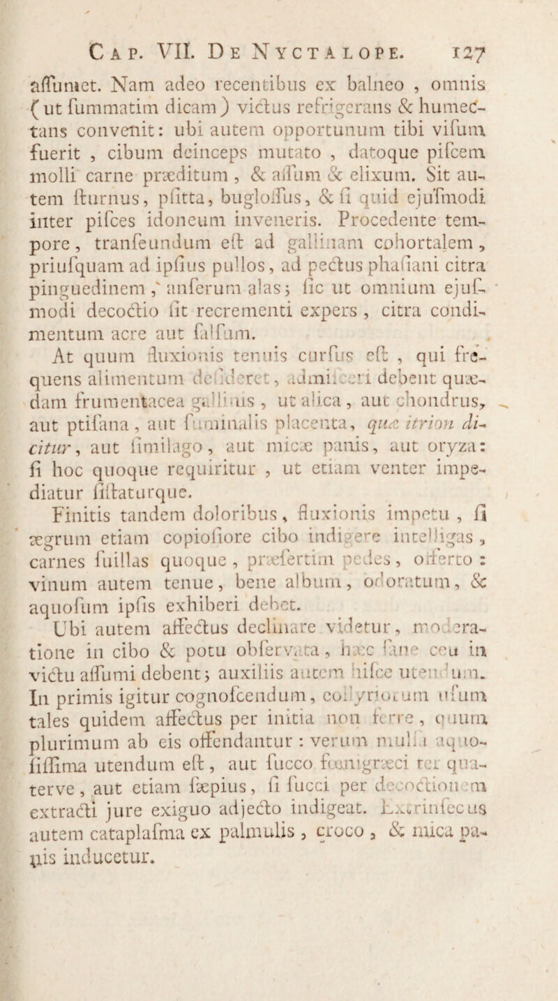 affuniet. Nam adeo recentibus ex balneo , omnis (ut fummatim dicam) victus refrigerans & humec- tans convenit: ubi autem opportunum tibi vifuin fuerit , cibum deinceps mutato , datoque pifcem molli carne praeditum , & a illini & elixum. Sit au¬ tem fturnus, p litta, bugloffus, & 11 quid ejufmodi inter pifces idoneum inveneris. Procedente tem¬ pore , tranfeundum e It ad gallinam cohortalem , priufquam ad iplius pullos, ad pedus phadani citra pinguedinem ,' anferum alas 5 llc ut omnium ejuf- niodi decodio iit recrementi expers , citra condi¬ mentum acre aut falfum. At quum duxionis tenuis curfus eft , qui fre¬ quens alimentum dedd uc , .Jmi: ni debent qux- dam frumentacea gUlbus , ut alica , aut chondrus, aut ptifana , aut f iminalis placenta, qiuz itrion di- citur, aut llmilago, aut nnex panis, aut oryza: fi hoc quoque requiritur , ut etiam venter impe¬ diatur fillaturque. Finitis tandem doloribus, fluxionis impetu, 1] aegrum etiam copioliore cibo indigere intelJigas , carnes fuillas quoque, prxfertim pedes, offerto: vinum autem tenue, bene album, odoratum, & aquofum ipfis exhiberi debet. Ubi autem affedus declinare videtur, rro ara¬ tione in cibo & potu obferv; ta, hxc fine ceu in vidu alfumi debent j auxiliis autem lifce uten 'mu. I11 primis igitur cognofcendum, eoi'/rioLum ufum tales quidem alfedus per initia non ferre, quum plurimum ab eis offendantur : verum mulli aq 10- fiffima utendum eft , aut luceo foomgneci ter qua- terve , aut etiam fxpius, 11 fucci per deoodionem extradi jure exiguo adjedo indigeat. Lxcrinfecus autem cataplafma ex palmulis , croco , & nuca pa¬ pis inducetur.