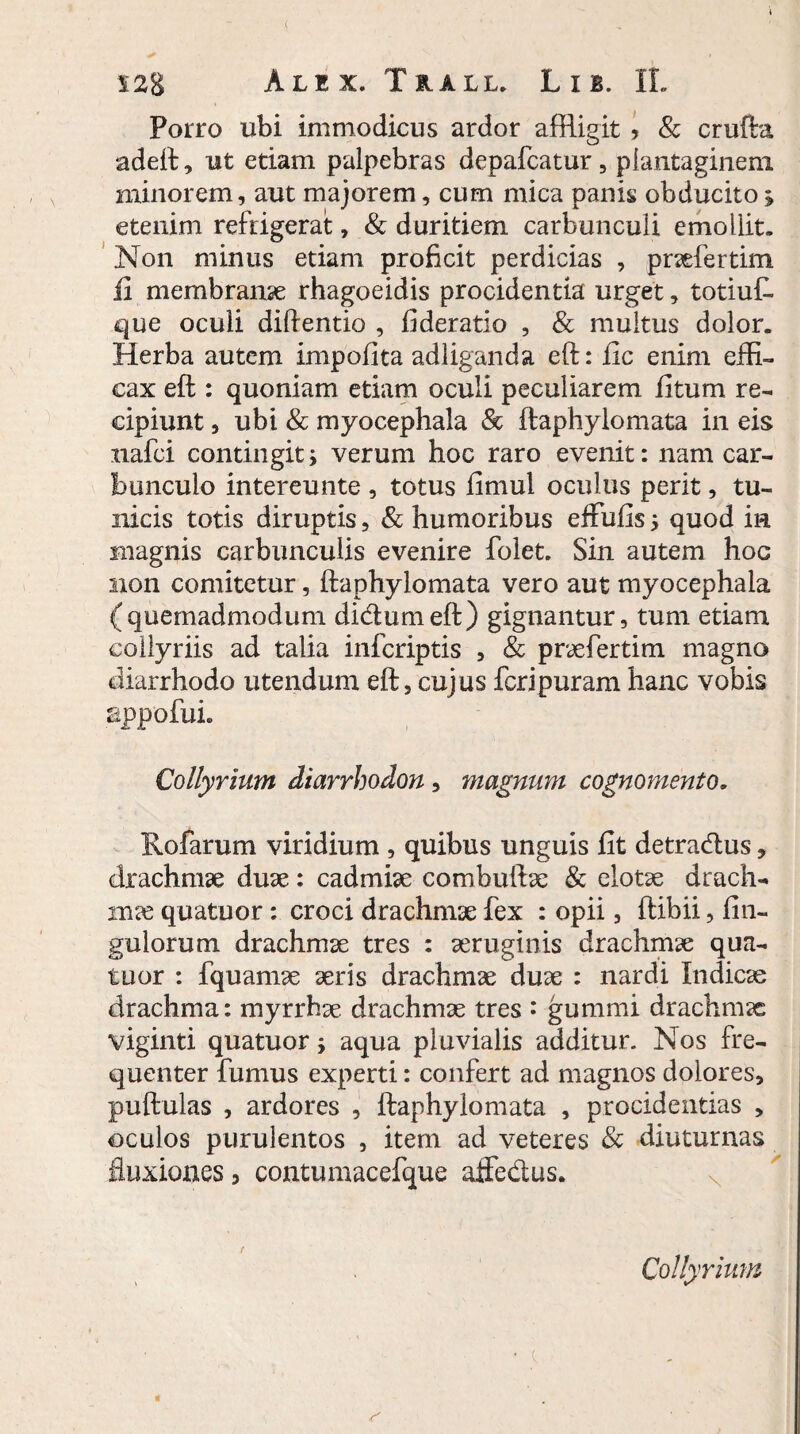 ( S2g Alex. Tua ll. L i b. IL Porro ubi immodicus ardor affligit > & crufta adeft, ut etiam palpebras depafcatur, plantaginem minorem, aut majorem, cum mica panis obducito; etenim refrigerat, & duritiem carbunculi emollit. Non minus etiam proficit perdicias , praefertim ii membranae rhagoeidis procidentia urget, totiuf- que oculi diftentio , fideratio , & multus dolor. Herba autem impofita ad liganda eft: fic enim effi¬ cax eft: quoniam etiam oculi peculiarem fitum re¬ cipiunt , ubi & myocephala & ftaphylomata in eis nafci contingit; verum hoc raro evenit: nam car¬ bunculo intereunte , totus fimul oculus perit, tu¬ nicis totis diruptis, & humoribus effufls; quod m magnis carbunculis evenire folet. Sin autem hoc non comitetur, ftaphylomata vero aut myocephala (quemadmodum didumeft) gignantur, tum etiam collyriis ad talia infcriptis , & praefertim magno diarrhodo utendum eft, cujus fcripuram hanc vobis appofui. Collyrium diarrbodon , magnum cognomento. Rofarum viridium , quibus unguis fit detradus, drachmae duae: cadmiae combulbe & elotse drach¬ mas quatuor: croci drachmae fex : opii, ftibii, fin- gulorum drachmae tres : aeruginis drachmae qua¬ tuor : fquamae aeris drachmae duae : nardi Indicae drachma: myrrhae drachmae tres • gummi drachmae viginti quatuor; aqua pluvialis additur. Nos fre¬ quenter fumus experti: confert ad magnos dolores, pullulas , ardores , ftaphylomata , procidentias , oculos purulentos , item ad veteres & diuturnas fluxiones, contumacefque affedus. « Collyrium