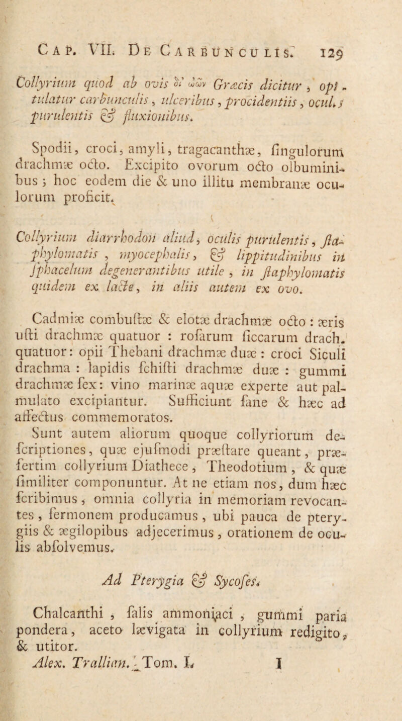 Collyrium quod ab ovis ^ Gratis dicitur , opi - tudatur carbunculis, ulceribus, procidentiis, ocw4/ purulentis c*? fluxionibus. Spodii, croci, amyli, tragacanthae, Ungulorum drachmae odo. Excipito ovorum odo olbumini- bus ; hoc eodem die & uno illitu membranae ocu¬ lorum proficit* Collyrium diarrhodon aliud, oculis purulentis, fleti phy lom at is , myocephalis, ^ lippitudinibus in Jphacelum degenerantibus utile , in Jlaphylomatis quidem ex lacie, in aliis autem ex ovo. Cadmix combuftx & elotx drachmae odo : xris ufti drachmx quatuor : rofarum ficcarum drach. quatuor: opii Thebani drachmx dux : croci Siculi drachma : lapidis fchifti drachmx dux : gummi drachmx fex: vino marinae aqux experte aut pal- mulato excipiantur. Sufficiunt fane & hxc ad aifedus commemoratos. Sunt autem aliorum quoque collyriorum de- feriptiones, qux ejufmodi prxftare queant, prx- fertim collyrium Diatheee , Theodotium , & qux fimiliter componuntur. At ne etiam nos, dum hxc feribimus , omnia collyria in memoriam revocan¬ tes , Termonem producamus , ubi pauca de ptery¬ giis & xgilopibus adjecerimus , orationem de ocu^ lis abfolvernus* Ad Pterygia & Sycofes* Chalcanthi , falis ammoni^aci , gummi paria pondera, aceto lxvigata in collyrium redigito, & utitor. Alex. TrallianA Tom. L I I %