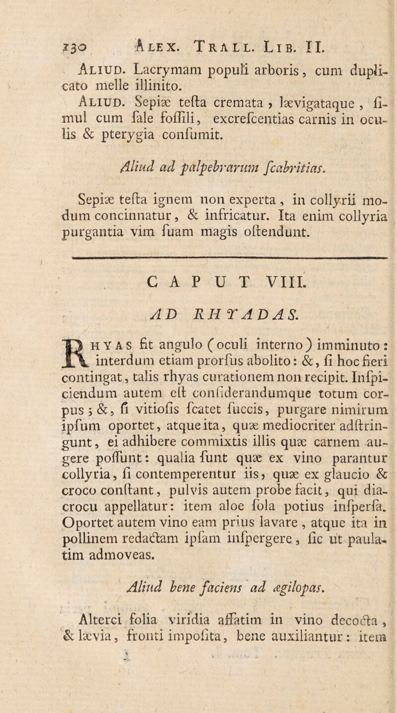 Aliud. Lacrymam populi arboris, cum dupli¬ cato meile illinito. Aliud. Sepi3e tefta cremata > Isevigataque , fi- mul cum fale foftili, excrefcentias carnis in ocu¬ lis & pterygia confumit. Aliud ad palpebrarum fcabritias. Sepiae tefta ignem non experta , in collyrii mo¬ dum concinnatur, & infricatur. Ita enim collyria purgantia vim fuam magis oftendunt. CAPUT VIII. AD RH T AD AS. Rh Y A s fit angulo ( oculi interno ) imminuto : interdum etiam prorfus abolito: &, fi hoc fieri contingat, talis rhyas curationem non recipit. Infpi- ciendum autem eft confiderandumque totum cor¬ pus 5 &, fi vitiofis fcatet fuccis, purgare nimirum ipfum oportet, atque ita, quae mediocriter adftrin- gunt, ei adhibere commixtis illis quae carnem au¬ gere poftunt: qualia funt qux ex vino parantur collyria, fi contemperentur iis? quae ex glaucio & croco conftant, pulvis autem probe facit, qui dia- crocu appellatur: item aloe fola potius infperfa. Oportet autem vino eam prius lavare , atque ita in pollinem redadam ipfam infpergere , fic ut paula- tim admoveas. Aliud bene faciens ad agilopas. Alterci folia viridia affatim in vino decoda , & laevia, fronti impolita, bene auxiliantur: item