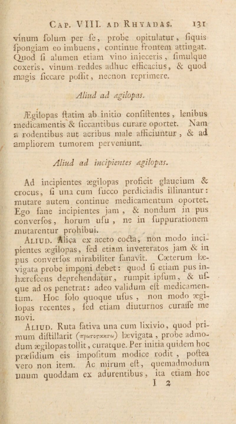 vinum folum per fe, probe opitulatur, fiquis fpongiam eo imbuens, continue frontem attingat. Quod fi alumen etiam vino injeceris , fimulque coxeris, vinum reddes adhuc efficacius, & quod magis ficcare polht, necnon reprimere. Aliud ad agilopas. JEgilopas ftatim ab initio confidentes , lenibus medicamentis'& ficcantibus curare oportet. Nam fi rodentibus aut acribus male afficiuntur 5 & ad ampliorem tumorem perveniunt. Aliud ad incipientes agilopas. Ad incipientes aegilopas proficit glaucium & crocus, fi una cum fucco perdiciadis illinantur: mutare autem continue medicamentum oportet. Ego fane incipientes jam , & nondum in pus converfos, horum ufu , ne in fuppurationem mutarentur prohibui. Aliud. Aliena ex aceto cocla, non modo inci¬ pientes xgilopas, fed etiam inveteratos jam <Sc in pus converfos mirabiliter fanavit. Cacteium Le¬ vigata probe imponi debet: quod fi etiam pus in- haerefeens deprehendatur, rumpit ipfum, & ui- que ad os penetrat: adeo validum elt medicamen¬ tum. Hoc folo quoque ufus , non modo aegi- lopas recentes , fed etiam diuturnos curaile me novi. # 1 . Aliud. Ruta fativa una cum lixivio, quod pri¬ mum diftillarit (gr^TQ^covr^) laevigata , probe admo¬ dum segilopastollit, curatque. Per initia quidem hoc pndidium eis impolitum modice rodit , polfea vero non item. Ac mirum eft, quemadmodum quoddam ex adurentibus, ita etiam hoc unum