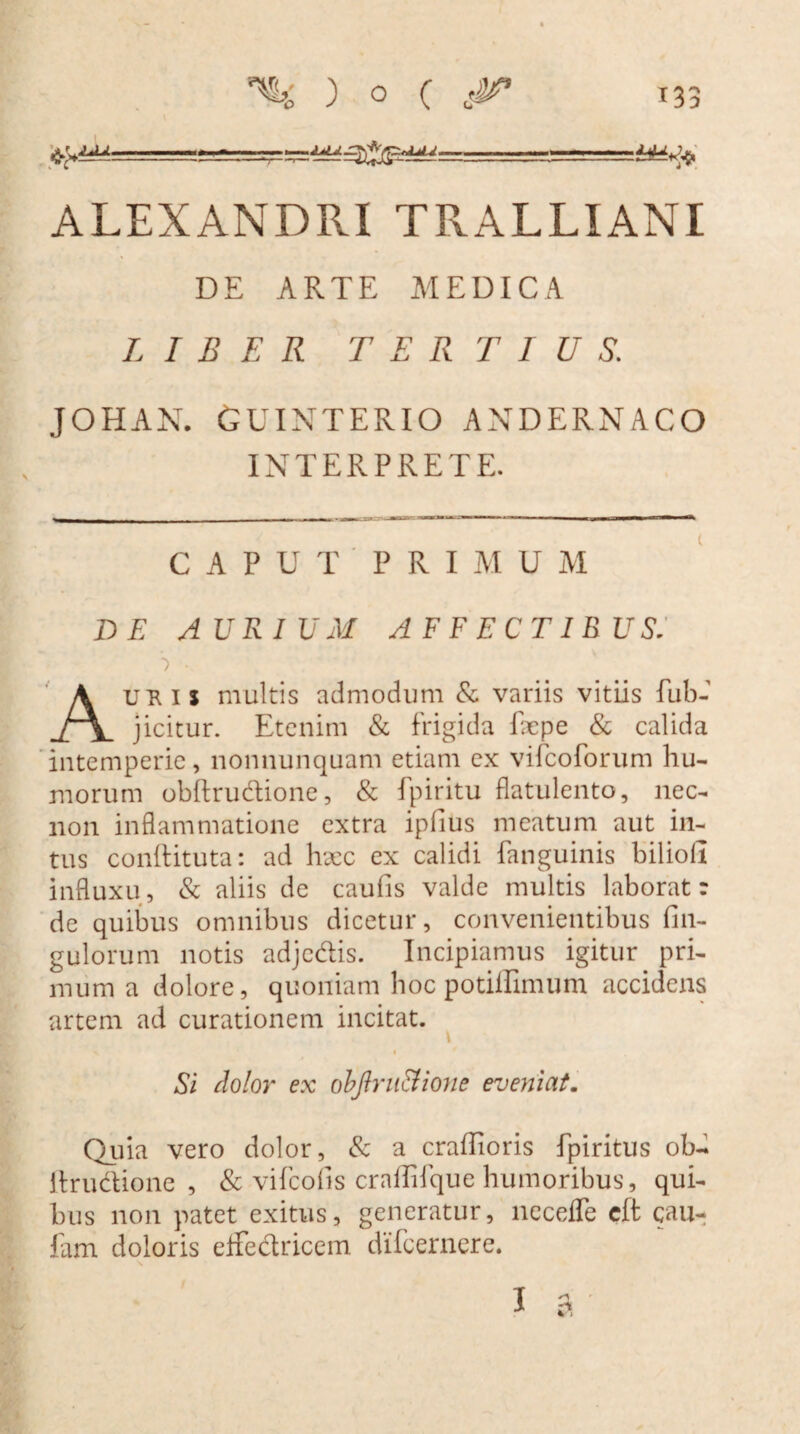 ALEXANDRI TRALLIANI DE ARTE MEDICA LIBER TERTIUS. JOHAN. GUINTERIO ANDERNACO INTERPRETE. CAPUTPRIMUM DE AURIUM AFFECTIBUS. ■ Auris multis admodum & variis vitiis fub- jicitur. Etenim & frigida fepe & calida intemperie, nonnunquam etiam cx vifcoforum hu¬ morum obftrudione, & fpiritu flatulento, nec- non inflammatione extra ipfius meatum aut in¬ tus conhituta: ad haec ex calidi fanguinis bilioli influxu, & aliis de caufis valde multis laborat r de quibus omnibus dicetur, convenientibus fin- gulorum notis adjcdis. Incipiamus igitur pri¬ mum a dolore, quoniam hoc potiilimum accidens artem ad curationem incitat. \ i Si dolor ex obftruStione eveniat. Quia vero dolor, & a craffioris fpiritus ob- Itrudione , & vifcofis craflifque humoribus, qui¬ bus non patet exitus, generatur, necefle eft cau- fam doloris effectricem difcernere.