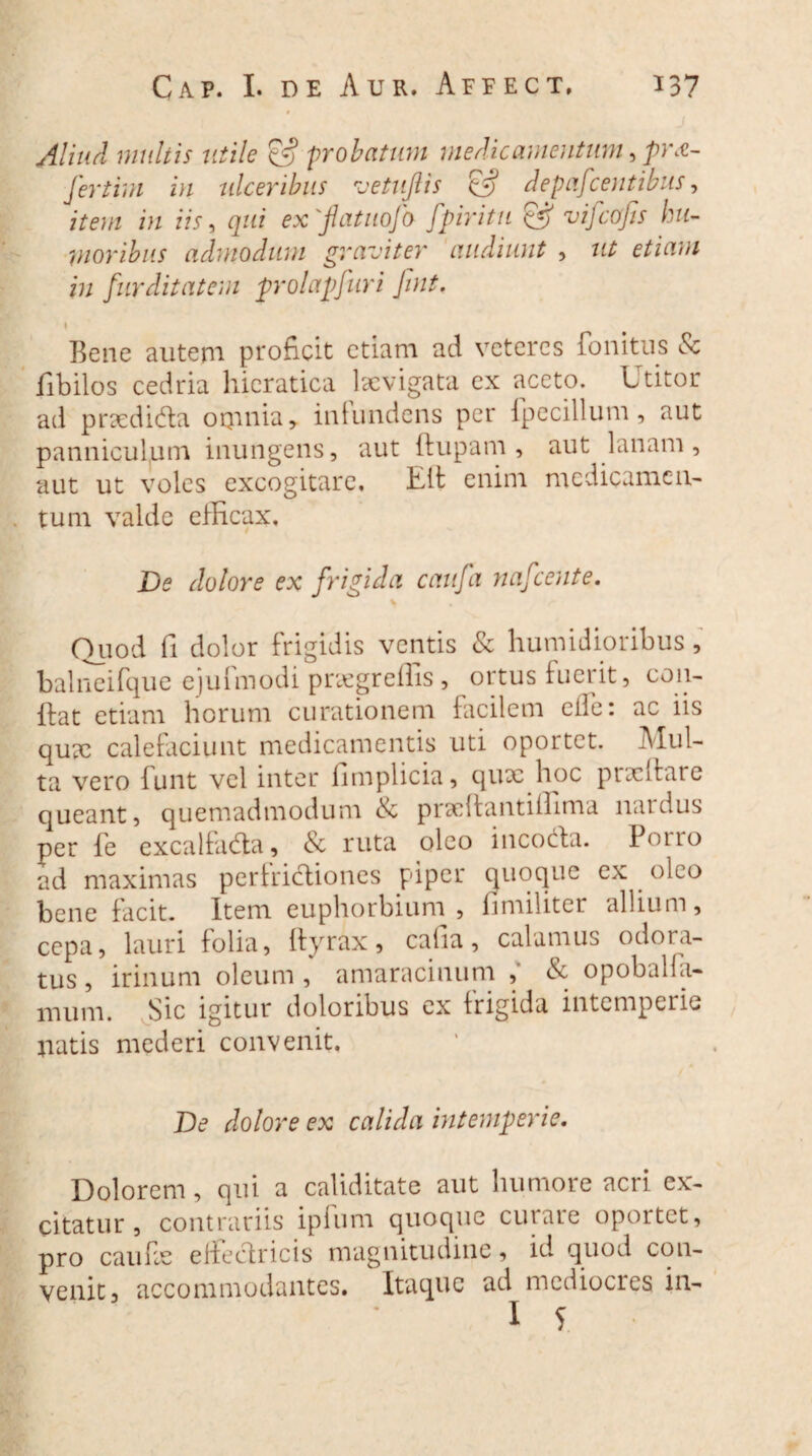 Aliud multis utile & probatum medicamentum ,pr£- fertim in ulceribus vetujlis (fj depafcentibus, item in iis, qui ex 'flatuofb fpiritu & vifcofis hu¬ moribus admodum graviter audiunt , ut etiam in furditatem prolapsuri Jint. s Bene autem proficit etiam ad veteres fonitus & fibilos cedria hicratica lacvigata ex aceto. Ltitor ad prxdi&a omnia, infundens per fipecillum, aut panniculum inungens, aut {lupam, aut lanam, aut ut voles excogitare, Eli enim medicamen¬ tum valde efficax. De dolore ex frigida caufa nafcente. Quod fi dolor frigidis ventis & humidioribus, balneifque ejufmodi pnegreffis , ortus fuerit, con¬ flat etiam horum curationem facilem eife: ac iis quae calefaciunt medicamentis uti oportet. Mul¬ ta vero lunt vel inter fimplicia, qux hoc pncitare queant, quemadmodum & prxllantiffima nardus per fe excalfadta, & ruta oleo incocta. Pouo ad maximas pertridliones piper quoque ex oleo bene facit. Item euphorbium , hmiliter allium, cepa, lauri folia, ftyrax, cafia, calamus odora¬ tus , irinum oleum, amaracinum , opoballa- inum. Sic igitur doloribus ex frigida intemperie jiatis mederi convenit. De dolore ex calida intemperie. Dolorem, qui a caliditate aut humore acri ex¬ citatur , contrariis ipfum quoque curare oportet, pro caiffie elfectricis magnitudine, id quod con¬ venit, accommodantes. Itaque ad mediocres in-