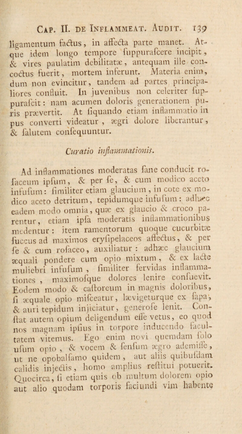 ligamentum fa&us, in affe&a parte manet. At¬ que idem longo tempore fuppurafcere incipit, & vires paulatim debilitatae, antequam ille con¬ coctus fuerit, mortem inferunt. Materia enim, dum non evincitur, tandem ad partes principa¬ liores confluit. In juvenibus non celeriter fup- purafeit: nam acumen doloris generationem pu¬ ris praeverrit. At liquando etiam inflammatio in pus converti videatur , segri dolore liberantur, & falutem confequuntur. Curatio inflammationis. Ad inflammationes moderatas fme conducit ro~ faceum ipfum, & per fe, & cum modico aceto in fu fu m: fimiliter etiam glauciu m , in cotc cx mo¬ dico aceto detritum, tepidumque infufum : adh^c eadem modo omnia, quae cx glaucio <x cioco pa¬ rentur, etiam ipfa moderaris inflammationibus medentur : item ramentorum quoque cucurbitae iuccusad maximos eryfipelaceos allectus, per fe & cum rofaceo, auxiliatur : adhaec glaucium sequali pondere cum opio mixtum , & ex lade muliebri infufum , fimiliter fervidas inflamma¬ tiones , maximofque dolores lenire confuevit. Eodem modo & caftoreum in magnis doloribus, fi aequale opio mifceatur, kcvigeturque ex fapa1, & auri tepidum injiciatur, generofe lenit. (.011- ffat autem opium deligendum elfe vetus, eo qnod nos magnam ipfius in torpore inducendo ca.ul- tatem vitemus. Ego enim novi quemdam folo ufum opio , & vocem & fenfum aegro ademi ile, ut ne opobalfarno quidem , aut aliis qinbuldam calidis injectis, homo amplius refiitui potuerit. Quocirca, li etiam quis ob multum dolorem opio aut alio quodam torporis faciundi vim habente