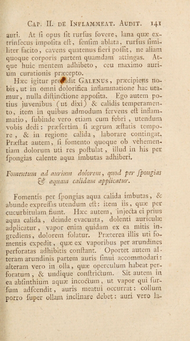 auri. At fi opus iit rurfus fovere, lana qux ex- trinfecus impolita eft, fenfim ablata, rurfus fimi- liter facito, cavens quatenus fieri poiiit, ne aliam quoque corporis partem quamdam attingas. At¬ que huic mentem adhibeto , ceu maximo auri¬ um curationis praecepto. Haec igitur prc#ldit Galenus, praecipiens no¬ bis, ut in omni dolorifica inflammatione hac uta¬ mur, nulla difiinctione appofita. Ego autem po¬ tius juvenibus'(ut dixi) & calidis temperamen¬ to, item in quibus admodum fervens ett inflam¬ matio , fubinde vero etiam cum febri , utendum vobis dedi: praefertim fi aegrum xftatis tempo¬ re , & in regione calida , laborare contingat. Praelfat autem, ii fomento quoque ob vehemen¬ tiam dolorum uti res poilulat , illud in his per fpongias calente aqua imbutas adhiberi. 4 Fomentum ad aurium dolorem, quod per fpongias aquam calidam applicatur. Fomentis per fpongias aqua calida imbutas, & abunde expreifas utendum ett: item iis, qux per cucurbitulam fiunt. Haec autem, injecta ei prius aqua calida, deinde evacuata, dolenti auriculae adplicatur, vapor enim quidam ex ea mitis in- grediens, dolorem folatur. Praeterea illis uti fo¬ mentis expedit, qux ex vaporibus per arundines perforatas adhibitis confiant. Oportet autem al¬ teram arundinis partem auris finui accommodari: alteram vero in olla, qux operculum habeat per¬ foratum , & undique confirictum. Sit autem in ea abiinthium aqux incoctum, ut vapor quii ur¬ ium adfcendit, auris meatui occurrat: collum porro fuper ollam inclinare debet: auri vero 1?,-