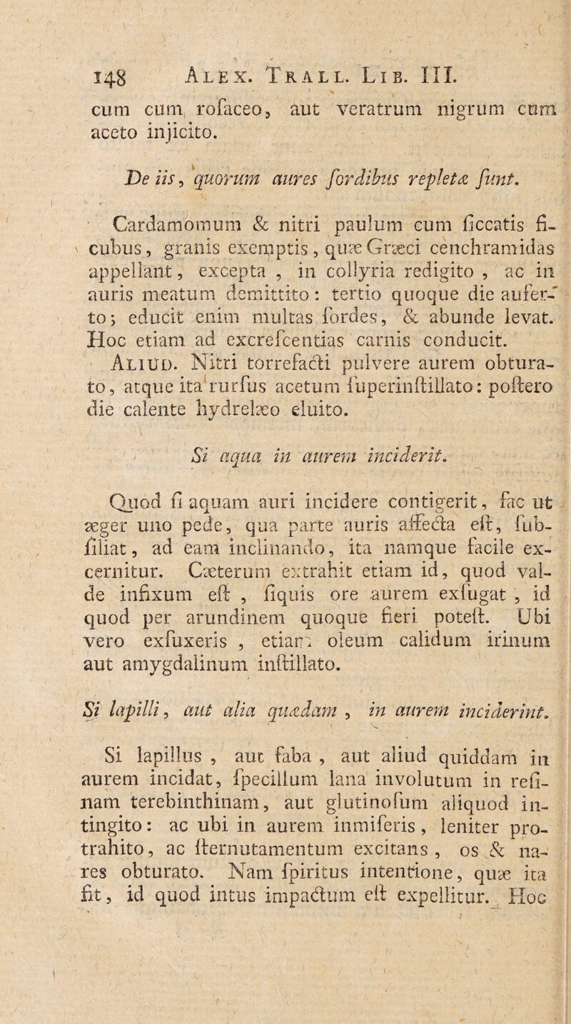 cum cum rofaceo, aut veratrum nigrum cum aceto injicito. De iis, quorum aures fordibus repleta funt. Cardamomum & nitri paulum cum ficcatis fi- \ cubus, granis exeipptis , qumGraeci cenchramidas appellant, excepta , in collyria redigito , ac in auris meatum demittito: tertio quoque die aufer¬ to; educit enim multas fordes, & abunde levat. Hoc etiam ad excrefcentias carnis conducit. Aliud. Nitri torrefacti pulvere aurem obtura¬ to, atque ita rurfus acetum fuperinftillato: potiero die calente hydrebeo eluito. Si aqua in aurem inciderit. Quod fi aquam auri incidere contigerit, fac ut aeger uno pede, qua parte auris affecla eft, fub- filiat, ad eam inclinando, ita namque facile ex¬ cernitur. Caeterum extrahit etiam id, quod val¬ de infixum eft , ftquis ore aurem exfugat , id quod per arundinem quoque fieri poteft. Ubi vero exfuxeris , etiam oleum calidum irinum aut amygdalinum inftillato. Si lapilli, aut alia quadam , in aurem inciderint. Si lapillus , aut faba , aut aliud quiddam in aurem incidat, fpeciilum lana involutum in refi- nam terebinthinam, aut glutinofum aliquod in¬ tingito: ac ubi in aurem inmiferis, leniter pro¬ trahito, ac fternutamentum excitans, os & na¬ res obturato. Nam fpiritus intentione, quse ita fit, id quod intus impa&um eft expellitur. Hoc