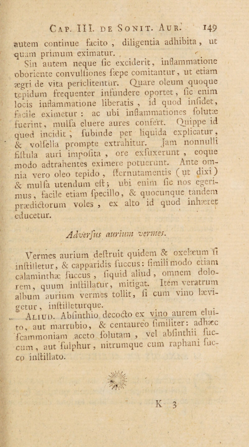 autem continue tacito , diligentia adhibita, ut quam primum eximatur. , ' . Sin autem neque fic exciderit, inflammatione oboricnte convulliones fxpe comitantur, ut etiam a^gri de vita periclitentur. Quare oleum quoque tepidum frequenter infundere oportet, fic enim locis inflammatione liberatis , id quod infideu, facile eximetur : ac ubi inflammationes folutx fuerint, mulla eluere aures confert. Quippe id quod incidit ] fubinde per liquida explicatui , & volfella prompte extrahitur. jam nonnulli fitlula auri impolita , ore exfuxerunt , eoque modo adtrahentes eximere potuerunt. Ante om¬ nia vero oleo tepido, ffernutamentis (ut dixi) & niulfa utendum eih ubi enim fic nos egeri¬ mus, facile etiam fpecillo, & quocunquc tandem praediolorum voles , ex alto id quod inhaeret educetur. Adverfus aurium vermes. 1 Vermes aurium detlruit quidem V oxelxum h inltilletur, & capparidis fuccus: fimilimodo etiam calaminthx fuccus , liquid aliud , omnem dolo¬ rem, quum inlBllaCur, mitigat. Item veratrum album aurium vermes tollit, ii cum vino tavi¬ getur , inftilleturque. . Aliud. Abfinthio derado ex vino aurem clui¬ to, aut marrubio, & centaureo fimiliter: adniec Tcammoniam aceto follitam , vel abfinthu luc- cum, aut fulphur, nitrumque cum raphani luc- co i nitidato.