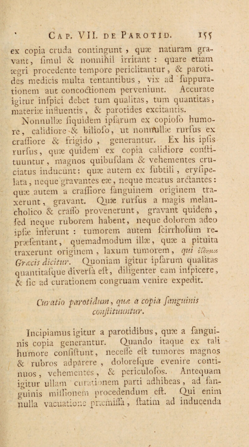 ex copia cruda contingunt > qux naturam gra¬ vant, finml & nonnihil irritant : quare etiam xgri procedente tempore periclitantur, & paroti¬ des medicis multa tentantibus , vix ad fuppura- tionem aut concoctionem perveniunt. Accurate igitur infpici debet tum qualitas, tum quantitas, materix influentis , & parotides excitantis. Nonnulix fiquidem ipfarum ex copiolo humo¬ re, calidiore bilioio, ut nontfullx rurfus ex craffiore & frigido , generantur. . Ex his ipfis rurfus, qux quidem ex copia calidiore confti- tuuntur, magnos quibufdam <Sc vehementes cru¬ ciatus inducunt: qux autem ex fubtili, eryfipe- lata, neque gravantes ex, neque meatus ar&antcs : qux autem a craffiore fanguinem originem tra¬ xerunt, gravant. Qux rurfus a magis melan¬ cholico & craifo provenerunt, gravant quidem , fed neque ruborem habent, neque dolorem adeo ipfx inferunt : tumorem autem fcirrhofum re- prxfentant, quemadmodum illx, qux a pituita traxerunt originem , laxum tumorem, qui Gr<ccis dicitur. Quoniam igitur ipfarum qualitas quantitafque diveria eft, diligenter eam inlpicere, & fxc ad curationem congruam venire expedit. I Curatio parotidum, qua a copia [anguinis conjt i tuuntur. \ Incipiamus igitur a parotidibus, qux a fangui- nis copia generantur. Quando itaque ex tali humore confidunt, necelie eft tumores magnos & rubros adpArere , dolorefqire evenire conti¬ nuos , vehementes, & periculofos. Antequam irritur ullam curationem parti adhibeas, ad {an¬ guinis miffionem procedendum eft. Qui enim nulla vacuatioiic prxmiffa, ftatim ad inducenda