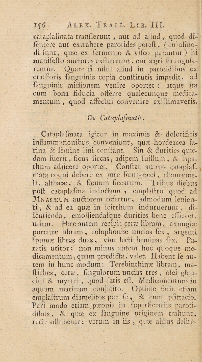 cataplafmata tranfierunfc , aut ad aliud , quod di- fcutere aut extrahere parotides poteft, (cujufmo- di fiunt, quae ex fermento & vifco parantur) hi manifeflo audores exftiterunt, cur aegri ftranguia- rentur. Quare fi nihil aliud in parotidibus ex cralfioris fanguinis copia conftitutis impedit, ad fanguinis miffionem venire oportet : atque ita cum bona fiducia offerre qualecunque medica¬ mentum , quod affedui convenire exi (lima veris. De Cataplafmatis'. Cataplafmata igitur in maximis & dolorificis inflammationibus conveniunt, quae hordeacea fa¬ rina 8i femine lini confiant. Sin & durities quae¬ dam fuerit, ficus iiccas, adipem fuilium, & lapa¬ thum adjicere oportet Confiat autem cataplaf¬ mata coqui debere ex jure foenigraci, chamaeme¬ li, althaeae, ficuum ficcarum. Tribus diebus poft cataplafma indu cluni ? emplaftro quod ad Mnasjeum anciorem refertur, admodum lenien¬ ti , & ad ea quae in fcirrhum induruerunt, di- fcutienda, emolliendafque durities bene efficaci, utitor. Haec autem recipitcera libram, axungiae porcinae libram , colophoifite uncias fex , argenti fpumae libras duas , vini ledi heminas fex. Pa¬ ratis utitor; non minus autem hoc quoque me¬ dicamentum, quam praedida, valet Habent fe au¬ tem in hunc modum: Terebinthinae libram, ma- ftiches, cera, Ungulorum uncias tres, olei gleu¬ cini & rnyrtei , quod fatis efh Medicamentum in aquam marinam conjicito. Optime facit etiam emplaflrum diamelitos per fe, & cum pfittado. Pari modo etiam paeonia in fuperficiariis paroti¬ dibus, & quae ex fanguine originem trahunt, recte adhibetur: verum in iis , quae altius delite-