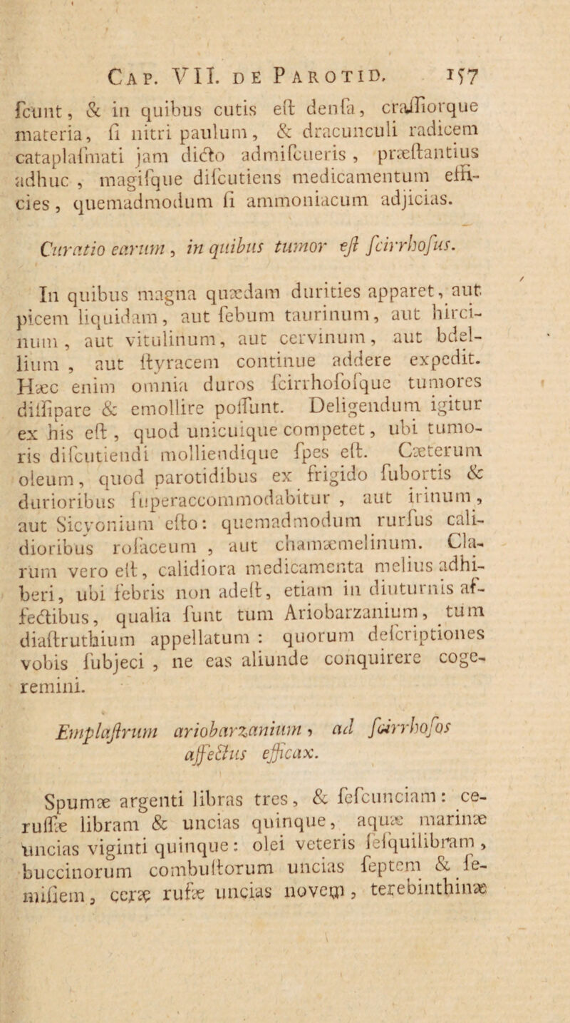 fcunt, & in quibus cutis elt denfa, crajTiorque materia, fi nitri paulum, & dracunculi radicem cataplafnrati jam dido admifeueris , pneftantius adhuc , magi i que dilcutiens medicamentum eiH- cies, quemadmodum li ammoniacum adjicias. \ Curatio earum, in quibus tumor ejl fcirrhofus. In quibus magna quaedam durities apparet, aut picem liquidam, aut febum taurinum, aut buci¬ num, aut vitulinum, aut cervinum, aut bdel¬ lium , aut ftyracem continue addere expedit. HcCC enim omnia duros fcirrhofoique tumoies dilfipare & emollire poffunt. Deligendum igitur ex his eft , quod unicuique competet, ubi tumo¬ ris difeutiendi molliendique fpes elt. Cseterum oleum, quod parotidibus ex frigido fubortis & durioribus fuperaccommodabitur , aut irinum , aut Sicyonium efto: quemadmodum rurfus cali¬ dioribus rolaceum , aut chamaemelinum. Cla¬ rum vero elt, calidiora medicamenta melius adhi¬ beri, ubi febris non adelt, etiam in diuturnis af- fe&ibus, qualia funt tum Ariobarzanium, tum diaftruthium appellatum: quorum deferiptiones vobis lubjeci , ne eas aliunde conquirere coge¬ remini. Emplaftrum ariobarzanium ? ad foirrhojos affie&us efficax. \ Spumee argenti libras tres, & fefcunciam: ce- rulEe libram & uncias quinque, aquae marinae uncias viginti quinque: olei veteris leiquilibram , buccinorum combuitorum uncias feptem & le- nnfiem 3 cer^C rufie uncias novetp , terebinthinae