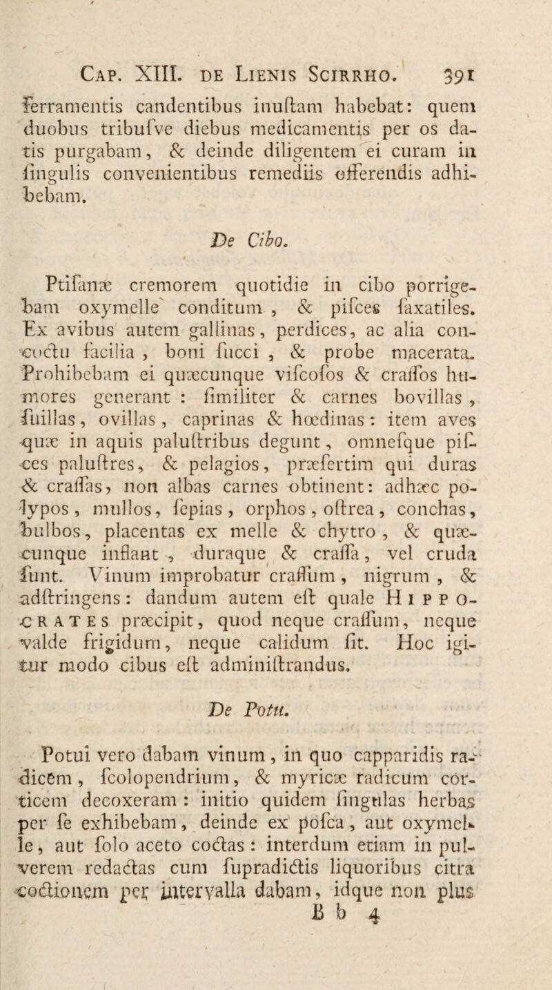 Ferramentis candentibus inuflam habebat: quem duobus tribufve diebus medicamentis per os da¬ tis purgabam, & deinde diligentem ei curam in lingulis convenientibus remediis offerendis adhi- o bebam. De Cibo. # , r . 1 \ Ptifanac cremorem quotidie in cibo porrige¬ bam oxymelle' conditum , & pifces laxatiles. Ex avibus autem gallinas, perdices, ac alia con- cocf u facilia , boni fucci , & probe macerata. Prohibebam ei quaecunque vifcofos & craifos hu¬ mores generant : fimiliter & carnes bovillas , fuillas, ovillas , caprinas & haedinas: item aves qux in aquis paluitribus degunt, omnerque pil¬ ees paluftres, & pelagios, praefertim qui duras & cralfas> non albas carnes obtinent: adhaec po¬ lypos, mullos, fepias , orphos , oftrea, conchas, bulbos, placentas ex meile & chytro, & quae¬ cunque inflant , duraque & craffa, vel cruda iiint. Vinum improbatur craffum , nigrum , & adllringens: dandum autem eft quale Hippo¬ crates praecipit, quod neque cralfum, neque valde frigidum, neque calidum Iit. Hoc igi¬ tur modo cibus ell adminiftrandus. De Votu. Potui vero dabam vinum, in quo capparidis ra-' dicem, fcolopendrium, & myricae radicum cor¬ ticem decoxeram : initio quidem lingulas herbas per fe exhibebam, deinde ex pofca, aut oxymeh le, aut folo aceto codas : interdum etiam in pul¬ verem redadas cum fupradidis liquoribus citra codionem per intervalla dabam, idque non plus ' B b 4