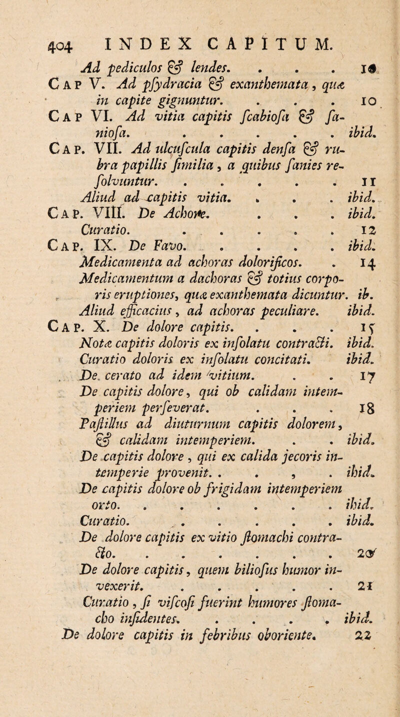 Ad pediculos & lendes. . . . i# C A P V. Ad pfydracia & exanthemata , qua in capite gignuntur. . . . i o C A P VI. Ad vitia capitis fcabiofa £<•? fa- niofa. ..... ibid. Cap. VII. Ad ulcufcula capitis denfa ru¬ bra papillis fimi lia , a quibus fani es re- folvuntur. . . . . . 11 Aliud ad capitis vitia. . . . ibid. Cap. VIII. De Achone. . . . ibid. Curatio. . . . . .12 Cap. IX. De Favo. .... ibid. Medicamenta ad achoras dolorificos. . 14 Medicamentum a dachoras & totius corpo- ,, w eruptiones, qua exanthemata dicuntur, ib. Aliud efficacius, achoras peculiare. ibid. Cap. X. z/o/ojt capitis. . . . 1 ^ JVTota capitis doloris ex infolatu contradi. ibid. Curatio doloris ex infolatu concitati. ibid. De. cerato ad idem 'vitium. . . 17 De capitis dolore, gzzi ob calidam intem¬ periem perfeverat. . . .18 Tafiillus ad diuturnum capitis dolorem, £•? calidam intemperiem. . . De capitis dolore , calida jecoris in¬ temperie provenit. . . , . ihid* De capitis dolore ob frigidam intemperiem orto. ...... ihidr Curatio. . . . . . . De dolore capitis ex vitio fiomachi contra¬ cto. ...... 2<y De dolore capitis, biliofus humor in¬ vexerit. . . . . .21 Curatio , Jz vifcofi fuerint humores Jloma- cho infidentes. . . . . z&zzi De dolore capitis in febribus oboriente. 2.2