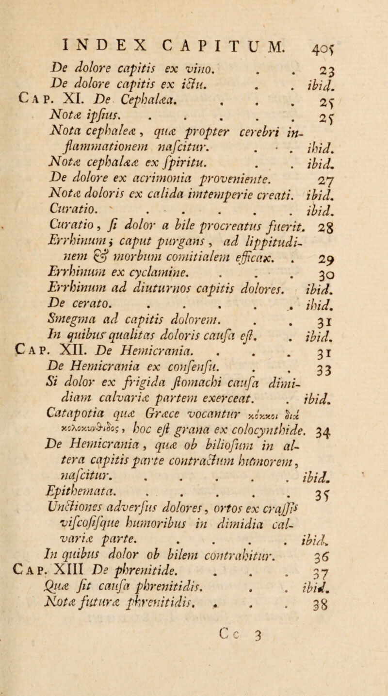 40{ De dolore capitis ex vino, . . 23 De dolore capitis ex ictu. . . ibi i. Cap. XI. De Cephalaa. ... 25 Not<e ipfius. Nota cephalea, qua propter cerebr i in¬ flammationem nafcitur. . • . ihid. Nota cepbalaa ex fpiritu. . . ibid. De dolore ex acrimonia proveniente. 27 Nota doloris ex calida imtemperie creati, ihid.. Curatio. ' . . . . . ihid. Curatio , y? Jo/or a bile procreatus fuerit. 28 Errhinum ,• caput purgans , lippitudi- 29 30 ihid. ihid. 31 ihid. 31 33 £•? morbum comitialem efficax. Errhinum ex cyclamine. Errhinum ad diuturnos capitis dolores. De cerato. Smegma ad capitis dolorem. In quibus' qualitas doloris caufa efl Cap. XII. De Hemicrania. De Hemicrania ex confenfu. Si dolor ex frigida ftomachi caufa dimi¬ diam calvaria partem exerceat. . ibid. Catapotia qua Grace vocantur xoxxot hx xoXoxvMos, hoc efl grana ex colocynthide. 34 De Hemicrania, qua ob biliofum in al¬ tera capitis parte contra&um humorem, nafcitur.ibid. Epithemata. . . . . • 3 f Un&iones adverfus dolores, ortos ex craffi* vifcofifque humoribus in dimidia cal¬ varia parte. .... ibidl In quibus dolor ob bilem contrahitur. 36 Cap. XIII De phrenitide. . . »37 Qua fit caufa phrenitidis. . . ibid. Nota futura phrenitidis. - . -38