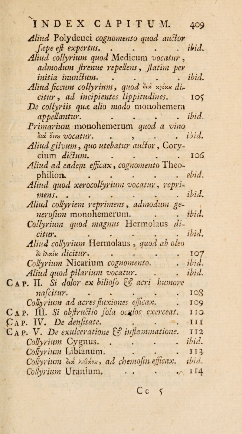 Aliud Polydeuci cognomento quod aublor Jkpe efi expertus. .... ibid. Aliud collyrium quod Medicum vocatur , admodum flrenue repellens, Jlatim per initia inun&um. .... ibid. Aliud flccum collyrium, quod <*** dis¬ citur , ai incipientes lippitudines. io^ J>£ collyriis qua alio modo monohemera appellantur. .... it/i. Primarium manohemcrum gaoi a vino oioi oW vocatur. * , /tii. Aliud gilvum y quo utebatur au&or, Cory¬ cium di&um. . . . .106 Aliud ad eadepi efficax, cognomento Theo- philioii. ..... ebid. Aliud quod xerocollyrium vocatur y repri¬ mens. ...... ibid. Aliud collyriem reprimens y adm-odum ge- neroflum monohemerum. . . ibid. Collyrium quod magnus Hermolaus di- cititr. ..... /t/i. Aliud collyrium Hermolaus , quod ab oleo <ti l\oua dicitur. . . . .107 Collyrium Nicarium cognomento. . ibid. Aliud quod pilarium vocatur. . . ibid. C A P. II. Si dolor ex biliojo & acri humore nafcitur. . . . . .108 Collyrium ad acres fluxiones efficax. . 109 Cap. III. Si obflruHio flola oculos exerceat. 110 Cap. IV. Dc denfitate. . . 111 G a P. V. De exulceratione & inflammatione. 112 Collyrium Cygnus. .... ibid. Collyrium Libiauum. . . .113 Collyrium hx ad chemofin efficax, ibid. Collyrium Uranium. . . • .r 114 C c S