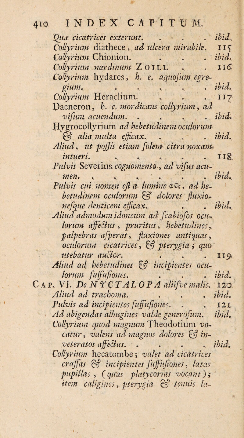 Qiue cicatrices exterunt. . . . ibidL Collyrium diathece, ad ulcera mirabile. 11C Collyrium Chionion. . . . ibid. Collyrium nardinum Zoili. . . 116 Collyrium hydares, h. e. aquofum egre¬ gium. . ., . . . ibid. Collyrium Heraclium. , . .117 Dacneron , h. e. mordicam collyrium 5 ad vifum acuendum. . . . ibid, HygrocoUyrium ad hebetudinem oculorum & alia multa efficax. . „ . ibid. Aliud, ut p offis etiam folem citra noxam- intueri. . » . ug. Fulvis Severius cognomento % ad vifus acu¬ men. . ' . . . ibid. Fulvis cui nomen ejl a lumine 0«?, ad he¬ betudinem oculorum dolores fluxi0- nefque denticem efficax. . . ibid. Aliud admodum idoneum ad fcabiofos ocu¬ lorum affie&us , pruritus, hebetudines % palpebras afperas, fluxiones antiquas % acidorum cicatrices, & pterygia j quo utebatur auctor. . . . 115^ Aliud ad hebetudines & incipientes ocu¬ lorum fuffiufiones. . . . ibid. € A p. VI. De NTCTALOFA aliifve malis, 120 Aliud ad trachoma. . . . ibidl. Fulvis ad incipientes fuffiufiones. . . 121 Ad abigendas albugines valde generofum. ibid. Collyrium quod magnum Theodotium vo¬ catur , valens ad magnos dolores & in¬ veteratos affie&us. .... ibid. Collyrium hecatombe; valet ad cicatrices croffas incipientes fuffiufiones, latas pupillas , (qiCas platycorias vocant)$ item caligines> pterygia & tenuis la-