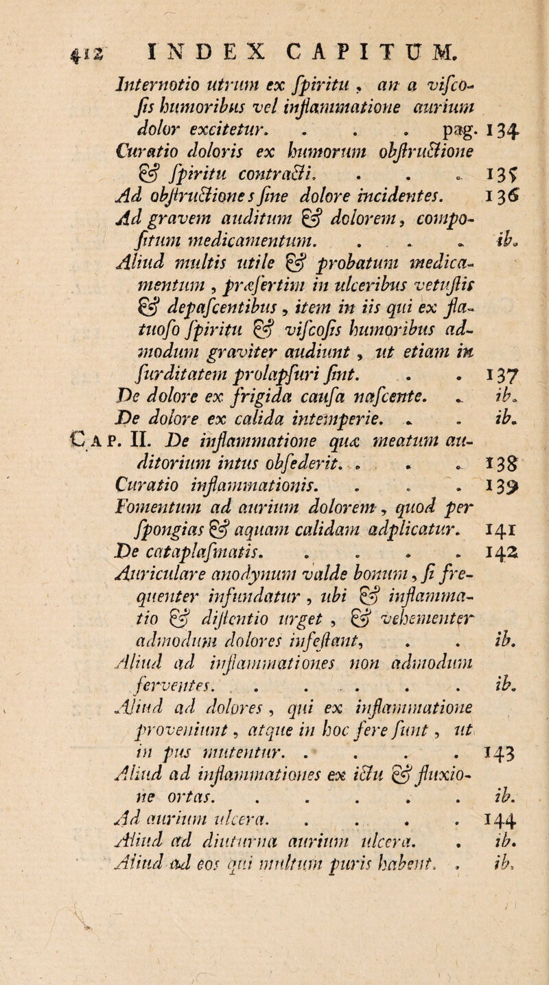 Internatio utrum ex fpiritu . zi;z a vifco- Jis humoribus vel inflammatione aurium dolor excitetur. . . . pag. 134 Curatio doloris ex humorum objlru&ione & fpiritu contradi. . . _ I3f Ad objirudionesfine dolore incidentes. 136 Ad gravem auditum dolorem 3 compo- //zwz medicamentum. . . . ib. Aliud multis utile E*? probatum medica- mentum , pr&fertim in ulceribus vetuflis & depafcentibus, item in iis qui ex fla- tuofo fpiritu & vifcojis humoribus ad¬ modum graviter audiunt , ztf e/zazzz /w fur ditat em prolapfuri fint. . . 137 De dolore ex frigida caufa nafcente. .. ib. De dolore ex calida intemperie. _ . ib. G ap. II. De inflammatione qua meatum au¬ ditorium intus oh f e der it. « . 138 Curatio inflammationis. . . 139 Fomentum ad aurium dolorem, />er fpongias & aquam calidam adplicatur. 141 De cataplafmatis. . . . 142 Auriculare anodynunt valde bonum, / /re- quenter infundatur , zz£/ inflamma¬ tio dificntio urget , ^ vehementer admodum dolores infeflant, . . ib. Aliud ad inflammationes non admodum ferventes. . ... . . ib. Aliud ad dolores , qui ex inflammatione proveniunt, z>/ hoc fere funt, ztf /z/ pus mittentur. . . . .143 ad inflammationes ex ichi & fluxio¬ ne ortas. . .... ib. Ad aurium ulcera. . 144 Aliud ad diuturna aurium ulcera. . ib. Alitui ad eos qui multum puris habent, ,