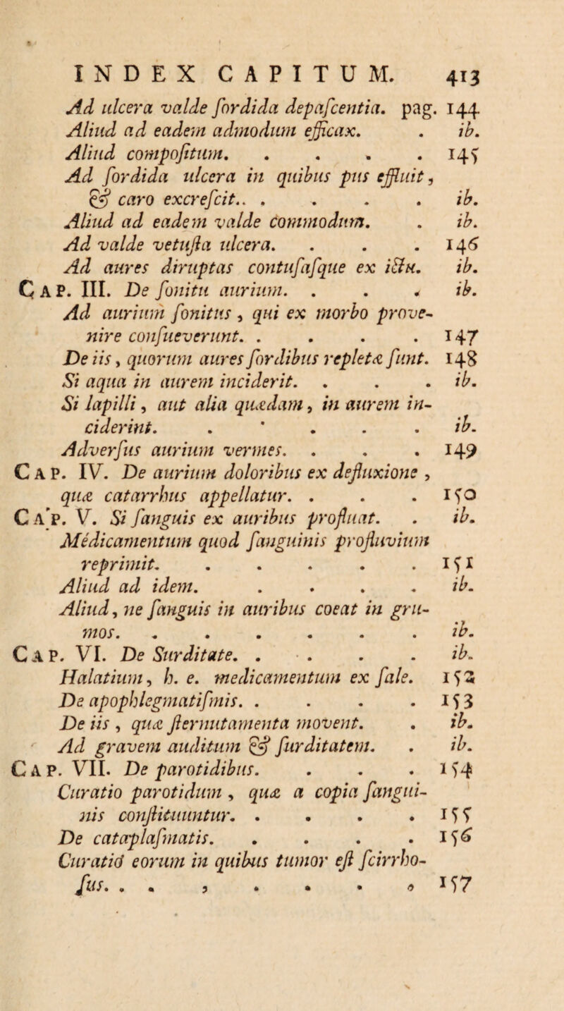 Ad ulcera valde fordida depafcentia. pag. 144 Aliud ad eadem admodum efficax, . ib. Aliud compofitum, . . . .14^ Ad fordida ulcera in quibus pus effluit, £5? caro excrefcit.. . . . . ib. Aliud ad eadem valde commodum, . ib. Ad valde vetujla ulcera. . . .146 Ad aures diruptas contufafque ex itfu. ib, C A P. III. De fonitu aurium. . , * ib. Ad aurium fonitus, qui ex morbo prove¬ nire confueverunt. . . . .147 De iis, quorum aures fordibus repleta funt. 148 Si aqua in aurem inciderit. . . . ib. Si lapilli, aut alia quadam, in aurem in¬ ciderint. . * . ib. Adverfus aurium vermes. . . .149 C A P. IV. De aurium doloribus ex defluxione , qua catarrhus appellatur. . . . ifo Ca p. V. Si [anguis ex auribus profluat. . ib. Medicamentum quod fanguinis profluvium reprimit. . . . . . I f I Aliud ad idem. . . . . ib. Aliud, ne [anguis in auribus coeat in gru¬ mos. ...... ib. Gap. VI. De Surditate. . . . ib. Halatium, h. e. medicamentum ex [ale. 15« De apophlegmatifmis. . . . .153 De iis , qua fternutamenta movent. . ib. Ad gravem auditum & furditatem. . ib. Cap. VII. De parotidibus. . . . i>4 Curatio parotidum , qua a copia [angui¬ nis conftituuntur. . . . . 15 T De cataplafmatis. . . . .156 Curatid eorum in quibus tumor efl fcirrho- * . 157 3