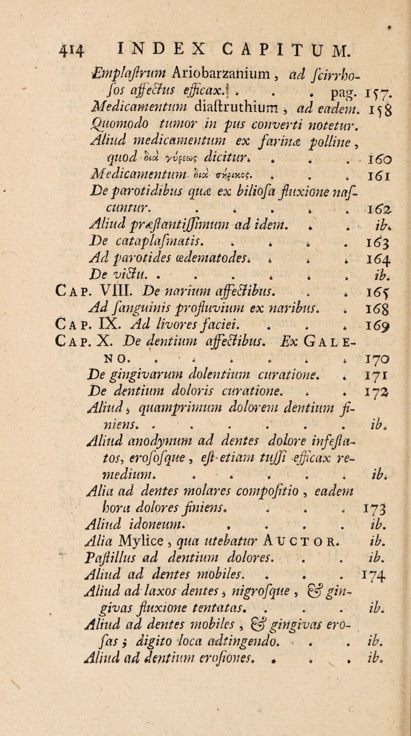 Emplaflrum Ariobarzanium , ad feirrho- fos affe&us efficax.] . . * pag. 147. Medicamentum diaftruthium , ad eadem. 158 Qiiomodo tumor in pus converti notetur. Aliud medicamentum ex farina polline, quod yipuq dicitur4 i . . 160 Medicamentum- * . 161 De parotidibus qua ex biliofa fluxione naf- cuntur. . . . 4 . 16*2 Aliud proflant {(fimum ad idem. • * ib. De cataplafmatis. . * * .163 Ad parotides cedematodeSi * * * 164 De vi&u. ....*. ib. Cap. VIII. De narium affieBibus. . 0 i6f yfJ fanguinis profluvium ex naribus. . 16% Cap. IX. Akl livores faciei. . . * 169 Cap. X. De dentium affieBibus. Ex Gale¬ no. * . . i 170 De gingivarum dolentium curatione. * 171 Xte dentium doloris curatione. * .173 Aliud 3 quamprimum dolorem dentium fi¬ niens. . . . . . . ib. Aliud anodynum ad dentes dolore infefla- /oj, erofofque, efl etiam tujji efficax re¬ medium. . . . . .ibi Alia ad dentes molares compofitio , eadem hora dolores finiens. . . . 173 Aliud idoneum. .... ib. Alia Mylice > gwa: utebatur Auctor. /A. Paflillus ad dentium dolores. . . ib. Aliud ad dentes mobiles. . . .174 Aliud ad laxos dentes $ nigrofque , £5? gin¬ givas fluxione tentatas. . . . /A. Aliud ad dentes mobiles , £5? gingivas ero- fas > digito loca adtingendo. . . ib. Aliud ad dentium erofioves. * , . ib, <L