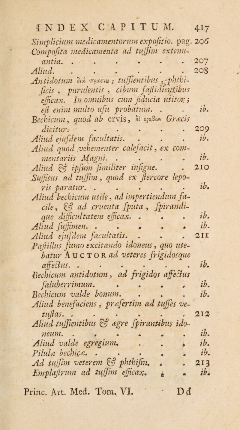 Simplicium medicamentorum expofitio. pag. 206 Compofita medicamenta ad tujjim extenu¬ antia. ...... 207 Aliud. . . . • • 208 Antidotum otd ^xna; tujjientibus 5>fihthi- ficis , purulentis , cibum fafi i di entibus efficax. In omnibus cum fiducia utitor ; efi enim multo ufu probatum. . . ib. Bechicum, quod ab ervis, ofo/3wv Grsicis dicitur> ...... 20j^ Aliud ejufdem facultatis. . . . ib. Aliud quod vehementer calefacit, ex com¬ mentariis Magni. . . . . ib. Aliud ipfum fimiliter infigne. . 210 Suffitus ad tujjim, quod ex Jlercore lepo¬ ris paratur. . . . . ib. Aliud bechicum utile, ad impertiendum fa¬ cile , & ad cruenta fputa , fpirandi- que difficultatem efficax. . . . ib. Aliud fuffimen. . . * + * ib. Aliud ejufdem facultatis. . . .211 Pajlillus fumo excitando idoneus, quo ute¬ batur Auctor^ veteres frigidosque ajfeBus. .. . . . . . ib. Bechicum antidotum, ad frigidos affie&us faluberrimum. . . . , ib. Bechicum valde bonum. . . . ib. Aliud benefaciens , prafertim ad tuffes ve- tufias. ..... 9 212 Aliud tujjientibus cv fpirantibus ido- meum. . » • * # • ib. Aliud valde egregium. 0 ib. Pilula bechica. . . . # ib. Ad tujjim veterem & phthijin. . 0 213 Emplajlrum ad tujjim efficax. t • ibi Prine. Art. Med. Tom. VI. Dd