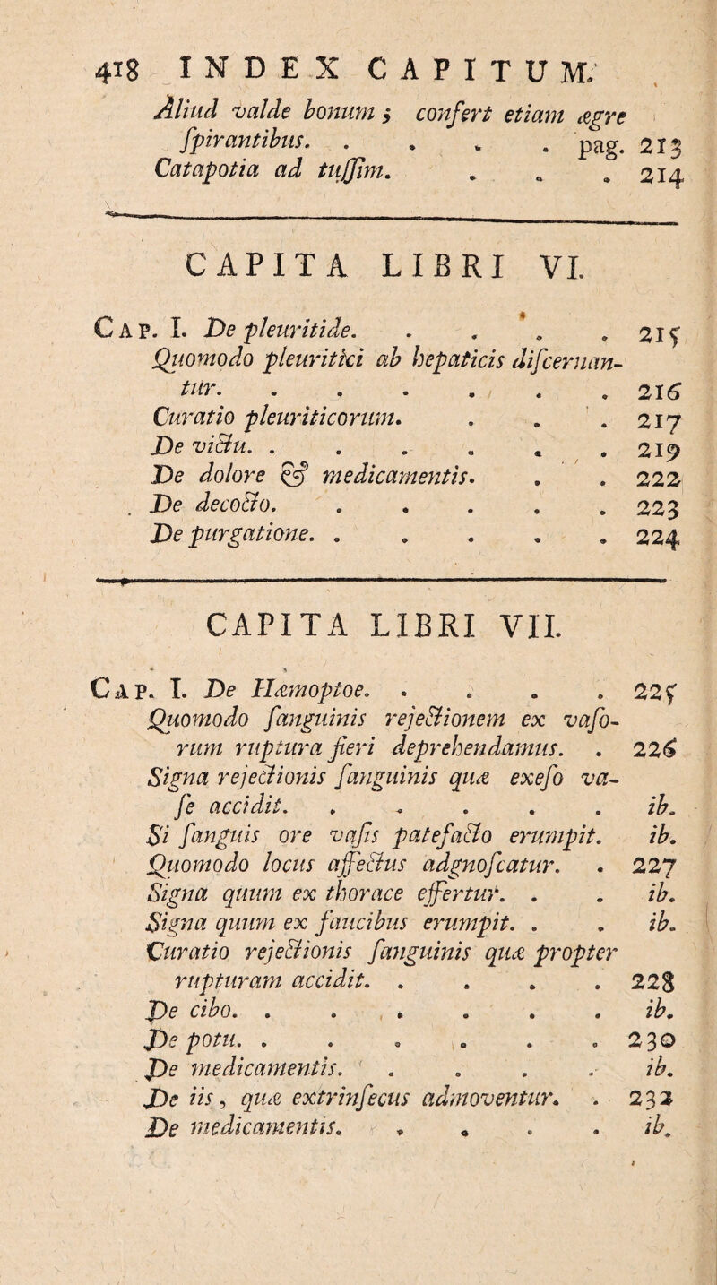 Aliud valde bonum i confert etiam &gre fpirantibus, .... pag. 2 Catapotia ad tujjim. . a .214 CAPITA LIBRI VI Cap. I. De pleuriti de. . . . .215 Quomodo pleuritici ab hepaticis difceruan- tur.216 Curatio pleuriticorum. jD<? vi&u. . De dolore & medicamentis De deco&o. De purgatione. . 217 219 222 223 224 CAPITA LIBRI VII. / ^ * * Cap. I. De Hamoptoe. . . . . 22f Quomodo [anguinis rejectionem ex vafo- rum ruptura fieri deprehendamus. . 226 Signa rejectionis [anguinis qiut exefo va- [e accidit. . . . . . ib. Si [anguis ore vqfis patefa&o erumpit. ib. Quomodo locus affe&us adgnofiatur. . 227 Signa quum ex thorace effertur. . . ib. Signa quum ex faucibus erumpit. . . ib. Curatio rejectionis [anguinis qua propter rupturam accidit. . . . .228 J)e cibo. ib. De potu. . . . „ . .230 De medicamentis. . . . . ib. De iis, qim extrin[ecus admoventur. . 232 De medicamentis. 4 * « . . ib.