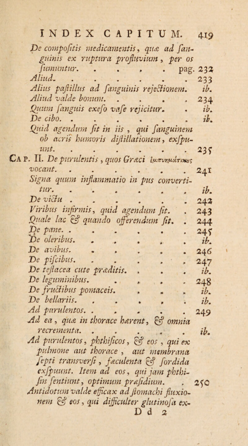 x De compofitis medicamentis, qua ad fian- guinis ex ruptura profluvium, per os fwnuntur. . pag. 232 Aliud- Alius paflillus ad f'anguinis rejectionem Aliud valde bonum. Quum /'anguis exefo vafe rejicitur* De cibo. ..... agendum fit in iis , gw* fanguinem ob acris humoris dijiillationem, exfipu- unt. Ca P. II. De purulentis > quos Graci vocant. . . . . . - . Signa quum inflammatio in pus converti¬ tur. De vi&u. Viribus infirmis, quid agendum fit. Quale lac & quando offerendum fit. . Jje pane. . De oleribus. De avibus. De pifcibus. De teflacea cute praditis. De leguminibus. De frudibus pomaceis De bellariis. Ad purulentos. . Ad ea , qua in thorace harent, £5? omnia recrementa. ..... Ad purulentos, phthificos, fw , qui ex pulmone aut thorace , aut membrana fiepti transverfi, faculenta Cfl for di da exfipuunt. Item ad eos, qui jam phthi- fin fientiunt, optimum prafidium. Ayitidotum valde efficax ad flomachi fluxio¬ nem & eos, qui difficulter glutinofia ex- D d 2 233 ib. 234 ib. ib. 23? 241 242 243 244 24 ? 246 247 ib. 248 249 2?0