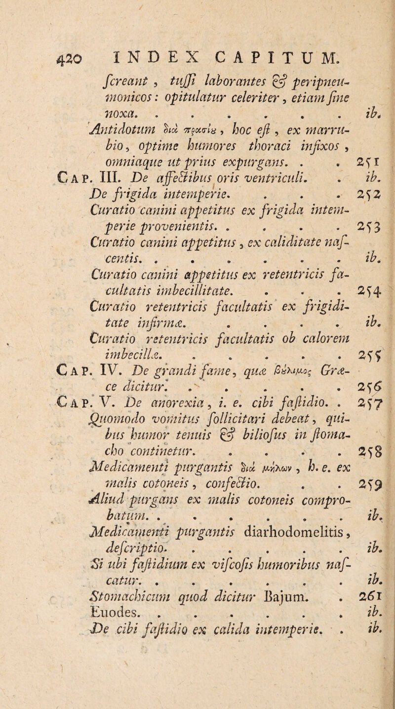 / 420 INDEX CAPITUM. /creant , tujjl laborantes & peripneu- tnonicos: opitulatur celeriter, etiam fine noxa. ...... ib* Antidotum W , hoc efi , ex marru¬ bio5 optime humores thoraci infixos , omniaque ut prius expurgans. . . C A P. III. De ajfe&ibus oris ventriculi. . ih. De frigida intemperie. . . .2^2 Curatio canini appetitus ex frigida intem¬ perie provenientis. . . . 2^3 Curatio canini appetitus 3 ex caliditate naf- centis. ...... ih. Curatio canini appetitus ex retentricis fa¬ cultatis imbecillitate. . . .2^4 Curatio retentricis facultatis ex frigidi¬ tate infirma. .... ib. Curatio retentricis facultatis ob calorem imbecilla. . . . . . Cap. IV. De grandi fame, qua GvXiM-og Gra- ■ ce dicitur. . 2^6 CAP. V. De anorexia, i. e. cibi fafiidio. . 2f7 Quomodo vomitus folli citari debeat, qui¬ bus humor tenuis & biliofus in fioma- . i» O V cho continetur. . 25B Medicamenti purgantis h» wxw , h. e. ex malis cotoneis , confeci io. . . 2)$ Aliud purgans ex malis cotoneis compro¬ batum. ...... ib. * Medicamenti purgantis diarhodomelitis, defcriptio. . .... ib. Si ubi faftidium ex vifcofis humoribus naf- catur. ...... ib. Stomachicum quod dicitur Bajum. . 26'l Enodes. ...... ib. De cibi fafiidio ex calida intemperie. . ib.