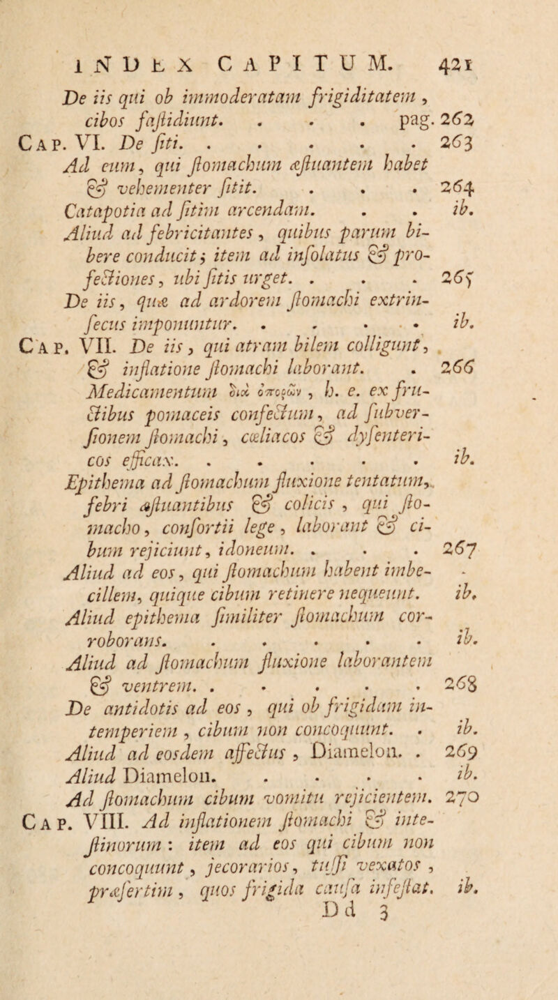 De iis qui ob immoderatam frigiditatem , cibos fajlidiunt. . - . pag. 26 Z Cap. VI. De fiti. . . . . . 263 Ad eum, qui fomachum afluant em habet & vehementer fitit. . . . 264 Catapotia ad fitim arcendam. . . ib. Aliud ad febricitantes , quibus parum bi¬ bere conducit j item ad infolatus & pro- fediones, ubi fitis urget. . . . 26) De iis, quit ad ardorem flomachi extrin- fecus imponuntur. . . . . . ib. C ap. VII. De iis, qui atram bilem colligunt, & inflatione flomachi laborant. . 266 Medicamentum otx oVofwv, h. e. ex fru¬ dibus pomaceis confectum, ad fubver- fionem flomachi, coeliacos & dyjenteri¬ cos efficax. . . ... ib. Epithema ad flomachum fluxione tentatum, . febri aftuantibus & colicis , qui < flo- macho, confortii lege, laborant (ffl ci¬ bum rejiciunt, idoneum. . . . 26~J Aliud ad eos, qui flomachum habent imbe¬ cillem, quique cibum retinere nequeunt. ib. Aliud epithelii a fimi liter flomachum cor¬ roborans. . . . . . ib. Aliud ad flomachum fluxione laborantem 0«? ventrem. . . . . * 268 De antidotis ad eos , qui ob frigidam in¬ temperiem , cibum non concoquunt. . ib. Aliud ad eosdem ajfeclus , Diameloa. . 269 Aliud Diamelon. . . . ib. Ad flomachum cibum vomitu rejicientem. 270 Cap. VIII. Ad inflationem flomachi & inte- JUnorum : item ad eos qui cibum non concoquunt, jecorarios, tuffi vexatos , pnefertim , quos frigida caufa infeflat. ib. Dd 3