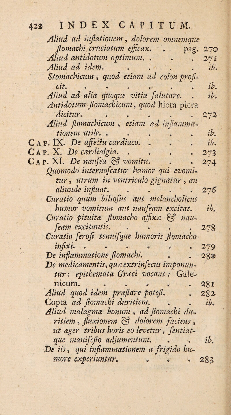 \ v Aliud ad inflationem, dolorem omnem que flomachi cruciatum eflicax. . pag. 270 Aliud antidotum optimum. . . . 271 Aliud ad idem. .... ib. Stomachicum, quod etiam ad colon profla cit. ...... ib. Aliud ad alia quoque vitia flahitare. . ib. Arttidotim ftomachicum, quod hiera picra dicitur. ..... 272 Aliud ftomachicum , ad inflamma¬ tionem utile. . . . . jb. Gap. IX. De qffe&u cardiaco. . . . ib. Gap. X. De cardicdgia.273 C A P. XI. De nauflea & vomitu. . . 274 Quomodo internoflcatur humor qui evomi¬ tur , utrum in ventriculo gignatur, an aliunde influat. .... 276 Curatio quum biliofus aut melancholicus humor vomitum aut naufleam excitat. ib. Curatio pituita flomacho affixa £5? nau¬ fleam excitantis. .... 278 Curatio flerofi tenuiflque humoris flomacho infixi. .****. 279 De inflammatione flomachi. . . 28® De medicamentis, extrinflecus imponun¬ tur: epithemata Graci vocant: Gale- nicum. . , . . .281 Aliud quod idem praflare poteft. . 282 Copta ad flomachi duritiem. . . ib. Aliud malagma bonum , ad flomachi du¬ ritiem , fluxionem & dolorem faciens * ut ager tribus horis eo levetur, flentiat- ■ que manifeflo adjumentum. . . ib. De iis, qui inflammationem a frigido hu¬ more experiuntur, - * . 283