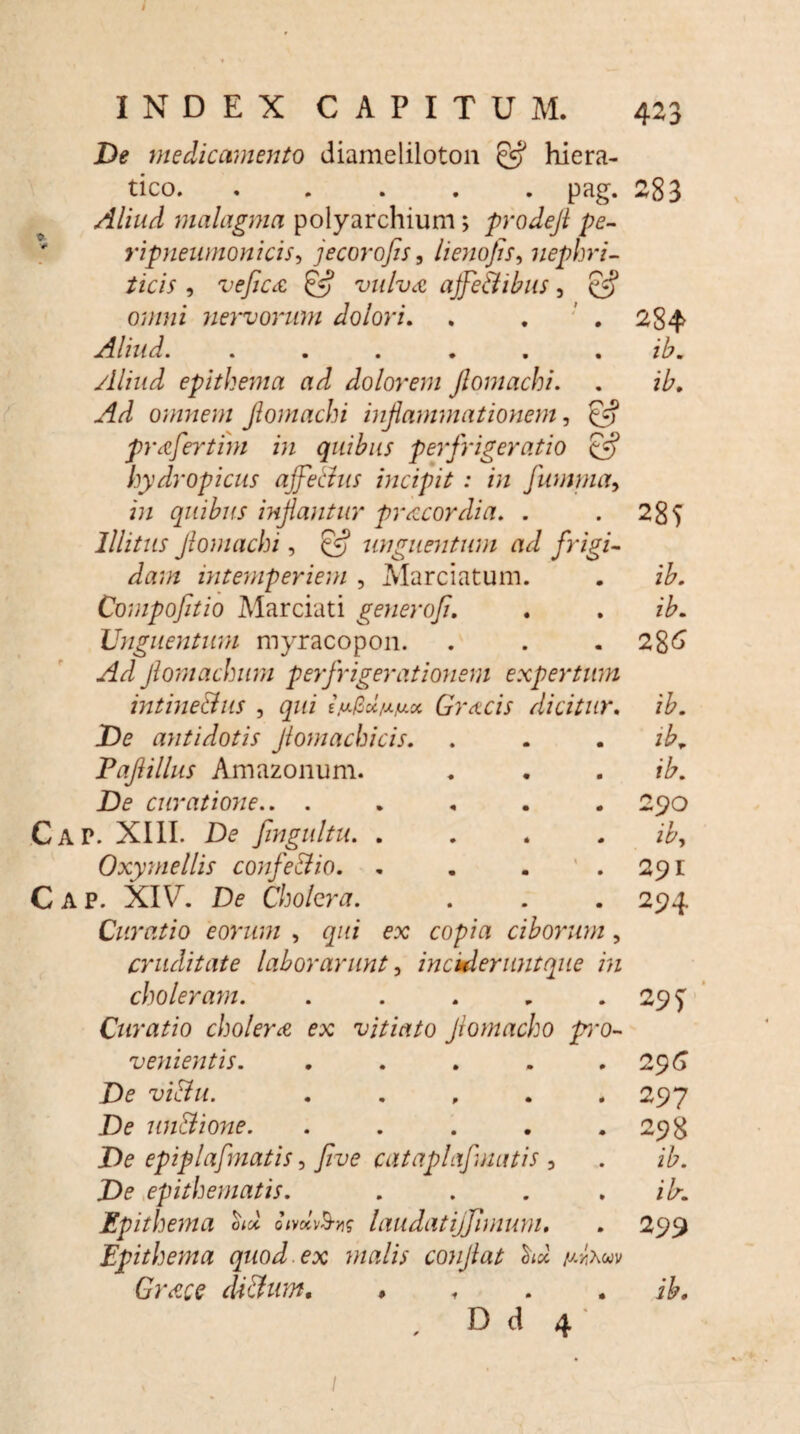 INDEX CAPITUM. 423 De medicamento diameliloton hiera- tico. ..... pag. 283 Aliud malagma polyarchium> prodefl pe- ripneumonicis, jecor ojis, lienofis, nephri¬ ticis , veficce, & vulva ajfe&ibus , £5* o?//wz nervorum dolori. . . ' . 284 Aliud. ...... ib. Aliud epithema ad dolorem Jlomachi. . ib. Ad omnem Jlomachi inflammationem, £f? prafertim in quibus perfrigeratio Cfj hydropicus ajje&us incipit : in Jumma, z;z quibus inflantur pr acor dia. . .285 Illitus Jlomachi, £5? unguentum ad frigi¬ dam intemperiem , Marciatum. . Compofitio Marciati generoji. . . z£. Unguentum myracopon. . . . 286 Jlomachum perfrigerationem expertum intine&us , gzzz e.u/taVM* Gracis dicitur. /&. De antidotis Jlomacbicis. . . . Paflillus Amazonum. . . . z£. De curatione.. ..... 290 Cap. XIII. De fingultu. .... ib, Oxymellis confe&io. . . . .291 Cap. XIU. De Cholera. . . . 294 Curatio eorum , qui ex copia ciborum , cruditate laborarunt, incideruntque in cholerayn. . . . . .295 Curatio cholera ex vitiato Jlomacho pmo- venientis. .... . 29(5 De vi Au. . . , . .297 De unAione. . . . . .298 De epiplafmatis, Jive cataplaf natis , . ib. De epithematis. . . . . ilr. Epithema oA onolv&K laudat ijflmum. . 299 Epithema quod ex malis conjlat udxwv Gr<?ce diAum, » ib. , D d 4' /