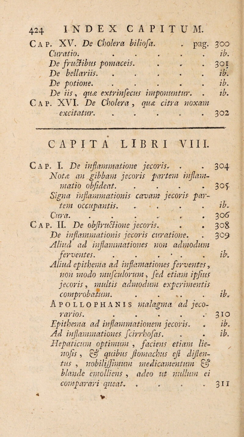 Cap. XV. De Cholera hiliofa. . pag. 300 Curatio. . .... ib. De fru&ibus pomaceis. . . 301 De bellariis. ..... ib. De potione. .... ib. De iis, gzM extrinsecus imponuntur. . ib. Cap. XVI. De Cholera , noxam excitatur. . . . . .302 CAPITA LIBRI VIII. Cap. I. De inflammatione jecoris. . . 304 XoAe gibbam jecoris partem inflam¬ matio obfideat. . . . . 3°f Signa inflammationis cavam jecoris par¬ tem occupantis. . * . . . /A. C&m. . . . .. .306 Cap. II. De obflru&ione jecoris. . . 308 De inflammationis jecoris curatione. . 309 Aliud ad inflammationes non admodum ferventes. . . . * . . ib» Aliud epithema ad inflamationes ferventes y non modo mufadorum, fed etiam ipfius jecoris, multis admodum experimentis comprobatum. . . %. ib» Apollophanis malagma ad jeco- varios. . . . . .-3x0 Epithema ad inflammationem jecoris. . ib. Ad inflammationes fcirrhofas. . . ib. Hepaticum optimum , faciens etiam lie- nofis , & quibus flomachus eft diften- tus , nobilijjimmn medicamentum ffl blande emolliens , adeo ut milium ei comparari queat. , . . 311 4 v