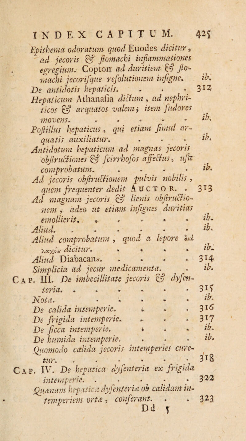 Epithema odoratum quod Euodes dicitur, ad jecoris & Jlomachi inflammationes egregium. Copton ad duritiem & Jio- machi jecorifque refolutionem infigne. De antidotis hepaticis. Hepaticum Athanafia ditium, ad nephri¬ ticos & arquatos valem> item fudores movens. . Fofiillus hepaticus , qui etiam fimul ar- quatis auxiliatur. Antidotum hepaticum ad magnas jecoris obflruttiones & fcirrhofos ajfetfus, tijh comprobatum. .... Ad jecoris objlru&ionem pulvis nobilis , quem frequenter dedit AUCTOR. . Ad magnam jecoris & lienis obftruclio- nem , adeo ut etiam infignes duritias emollieritn • Aliud. ...••• Aliud comprobatum , quod a lepore $ix dicitur. * ^ * Aliud Diabacan*. Simplicia ad jecur medicamenta. C A P. III. De imbecillitate jecoris & dyfen- teria. 2dot&. • » * * • De calida intemperie. ; De frigida intemperie. De ficca intemperie. i De humida intemperie. Qiiomodo calida jecoris intemperies cure-- tur. Cap. IV. De hepatica dyfenteria ex frigida intemperie. . Qitmam hepatica dyfenteria ob calidam in¬ Dd y ib: 313 ib. ib. 313 ib. ib. ib- 3H ib. 31? 316 317 318 322